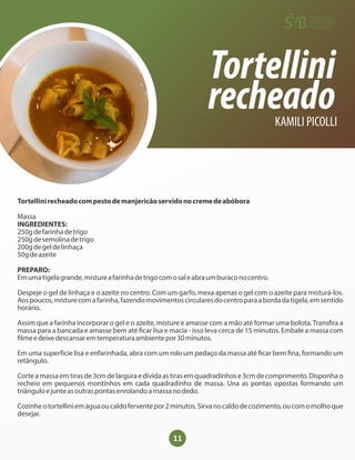 11
Tortellini
recheado
KAMILI PICOLLI
Tortellinirecheadocompestodemanjericãoservidonocremedeabóbora
Massa
INGREDIENTES:
250gdefarinhadetrigo
250gdesemolinadetrigo
200gdegeldelinhaça
50gdeazeite
PREPARO:
Emumatigelagrande,mistureafarinhadetrigocomosaleabraumburaconocentro.
Despeje o gel de linhaça e o azeite no centro. Com um garfo, mexa apenas o gel com o azeite para misturá-los.
Aospoucos,misturecomafarinha,fazendomovimentoscircularesdocentroparaabordadatigela,emsentido
horário.
Assim que a farinha incorporar o gel e o azeite, misture e amasse com a mão até formar uma bolota.Trans ra a
massa para a bancada e amasse bem até car lisa e macia - isso leva cerca de 15 minutos. Embale a massa com
lmeedeixedescansaremtemperaturaambientepor30minutos.
Em uma superfície lisa e enfarinhada, abra com um rolo um pedaço da massa até car bem na, formando um
retângulo.
Corteamassaemtirasde3cmdelarguraedividaastirasemquadradinhose3cmdecomprimento.Disponhao
recheio em pequenos montinhos em cada quadradinho de massa. Una as pontas opostas formando um
triânguloejunteasoutraspontasenrolandoamassanodedo.
Cozinheotortelliniemáguaoucaldoferventepor2minutos.Sirvanocaldodecozimento,oucomomolhoque
desejar.
 