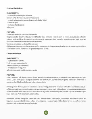PestodeManjericão
INGREDIENTES:
2xícaras(chá)demanjericãofresco
½xícara(chá)denozes(oucastanhadecaju)
1xícara(chá)dequeijoparmesãovegetalralado(100g)
2cubosdegelo
1½xícara(chá)deazeite
salagosto
PREPARO:
Laveesequebemasfolhasdemanjericão.
No processador de alimentos ou liquidi cador bata primeiro o azeite com as nozes, os cubos de gelo até
triturar. Junte as folhas de manjericão e termine de bater para fazer o molho - quanto menos você bater as
folhasdemanjericão,maisverdinho caomolho.
Temperecomosalagostoeutilizeaseguir.
OBS:paraarmazenaromolhopesto,trans raparaumpotedevidroesterilizadocomfechamentohermético
ecubracomazeite.Mantenhanageladeiraporaté15dias.
Cremedeabóbora
INGREDIENTES:
1kgdeabóboracabotiá
2colheresdesopadeazeite
½xicaradevinagrebalsâmico
1litrodecaldodelegumes
salepimentapretamoídanahoraagosto
PREPARO:
Lave a abóbora sob água corrente. Corte ao meio (ou em mais pedaços, caso não tenha uma panela que
caiba). Cubra com água e leve para cozinhar por 20 minutos. Espete com um garfo, ele deverá atravessar a
cascacomfacilidade,aabóboraprecisaestaraodente.
Retireapaneladofogo,escorraaabóboraelave-aemáguacorrenteparaqueesfrie.Emseguidadescasque-
a. Não precisa tirar as sementes, a menos que queira um creme mais lisinho. Corte em pedaços e aos poucos
batanoliquidi cadorcomumpoucodocaldodelegumes,osu cienteparacobri-laseajudarabateratéque
quecremoso.Podebatercomassementes.
Depois de batido, coloque o creme em uma panela média com tampa, adicione o restante do caldo de
legumes, o vinagre balsâmico, o sal e a pimenta preta e leve ao fogo médio. Deixe ferver, se preferir menos
cremoso,adicionemaiscaldodelegumes.
 