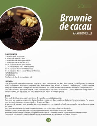 13
Brownie
decacau
ANAH LOCOSELLI
INGREDIENTES:
2bananasnanicamaduras
4colheresdesopadecacau
1colherdesopadevinagredemaçã
1colherdesopadeóleodecoco
3/4dexícaradechádeáguamorna
1/2xícaradechádeaveiaem ocos no
3/4dexícaradechádefarinhadecoco
3/4dexícaradechádeaçúcardesuapreferência
1pitadadecanela
1pitadadesal
2colheresdechádefermentoempó
PREPARO:
Leve ao liquidi cador as bananas descascadas, o cacau, o vinagre de maçã e a água morna. Liquidi que até obter uma
massa homogênea. Acrescente o óleo de coco, a farinha de coco, a aveia, o açúcar, a canela e o sal. Liquidi que para
integrarosingredientes.Coloqueamassaemumbowleadicioneofermento.Misturedelicadamentecomumaespátula.
Unteumaassadeiraretangularde15X25cm,comóleodecocoefarinhademandioca.Distribuaamassa.Leveparaassar
emforno200ºC,pré-aquecido,porcercade30minutos.Retiredofornoeaprecie.
DICAS:
Vocêpodedistribuiramassaemforminhasdecupcake,aoinvésdaassadeira.
Caso opte por preparar uma receita dupla distribua a massa em duas assadeiras do tamanho recomendado. Por ser um
bolosemglútenassaremformasgrandesédesaconselhável.
No período de outono e inverno inclua alimentos aquecedores em suas refeições.Trazendo conforto e acolhimento para
suamesa.
Vocêpodeadicionarcastanhasàmassa,enriquecendocomumnovosaboroseubrownie.
Silenciaramenteantesdeirparacozinhapodeteajudaratermais uidezdiantedaspanelas.
Amentetranquiladespertaossentidos,permitindoquesuascriaçõesculináriassejamumtantomaissaborosas.
Desfrutedesuacozinhaetodososbenefíciosdeumaalimentaçãoconsciente,saudávelesaborosa.
 