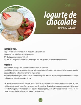 14
Iogurtede
chocolate
EDUARDO CORASSA
INGREDIENTES:
Polpadetrêscocosverdesmaismaduros(350gramas)
8tâmarasmedjoolfrescas(200gramas)
1/3daáguadeumcoco(100ml)
2/3deumapequenacaixinhademorangos(ou200gramasdeoutrafrutapreferida)
PREPARO:
Removemosapolpadoscocosedescaroçamosastâmaras.
Liquidi camosambososingredientesnaáguadecocoatéquetomemaconsistênciadeumpudim
equeastâmarasestejamtotalmenteliquefeitas.
Servimos em uma tigela de sobremesa. Com um garfo ou com a mão, mergulhamos os morangos
noiogurtee,aseguir,osdevoramos!
DICA: caso tenhamos di culdade na liquidi cação, acrescentamos um pouco mais que os cem
mililitros de água de coco. Mas sem excesso, de modo a não perdermos a desejada consistência do
iogurte.Variação: podemos comer o iogurte de coco por si, sem as frutas adicionais, ou jogá-lo por
cimadeumasaladadefrutasoudeoutrareceitadoce.
 