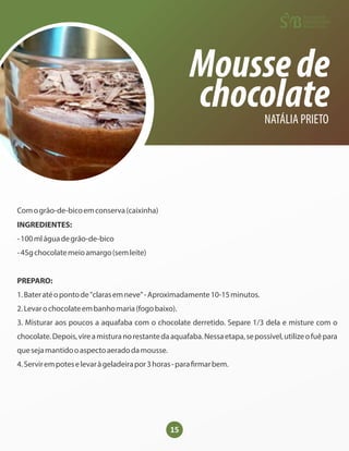 15
Moussede
chocolate
NATÁLIA PRIETO
Comogrão-de-bicoemconserva(caixinha)
INGREDIENTES:
-100mláguadegrão-de-bico
-45gchocolatemeioamargo(semleite)
PREPARO:
1.Bateratéopontode"clarasemneve"-Aproximadamente10-15minutos.
2.Levarochocolateembanhomaria(fogobaixo).
3. Misturar aos poucos a aquafaba com o chocolate derretido. Separe 1/3 dela e misture com o
chocolate.Depois,vireamisturanorestantedaaquafaba.Nessaetapa,sepossível,utilizeofuêpara
quesejamantidooaspectoaeradodamousse.
4.Servirempoteselevaràgeladeirapor3horas-para rmarbem.
 