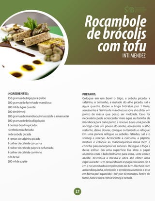 17
Rocambole
debrócolis
comtofu
INTI MENDEZ
INGREDIENTES:
250gramasdetrigoparaquibe
200gramasdefarinhademandioca
500mldeáguaquente
200deshimeji
200gramasdemandioquinhacozidaeamassadas
200gramasdebrócolispicado
3dentesdealhopicado
½cebolaroxafatiada
¼decebolapicada
4ramosdesalsinhapicada
1colherdecafédecúrcuma
1colherdecafédepápricadefumada
1colherdecafédecominho
q/bdesal
200mldeazeite
PREPARO:
Coloque em um bowl o trigo, a cebola picada, a
salsinha, o cominho, a metade do alho picado, sal e
água quente. Deixe o trigo hidratar por 1 hora,
acrescente a farinha de mandioca e sove ate obter um
ponto de massa que posso ser moldada. Caso for
necessário pode acrescentar mais água ou farinha de
mandioca para dar o ponto e reserve. Leve uma panela
ao fogo com um pouco do azeite, acrescente o alho
restante, deixe dourar, coloque os brócolis e refogue.
Em uma panela refogue as cebolas fatiadas, sal e o
shimeji e reserve. Acrescente a cúrcuma, a páprica,
misture e coloque as mandioquinhas mexa bem e
cozinhe para incorporar os sabores. Desligue o fogo e
deixe esfriar. Em uma superfície lisa abra o papel
alumínio com o lado brilhante para cima, unte com o
azeite, distribua a massa e abra até obter uma
espessura de 1 cm deixando um espaço nos lados de 8
cmenosentidodocomprimentode3cm.Recheiecom
a mandioquinha, o brócolis e enrole no alumínio e asse
em forno pré-aquecido 180° por 40 minutos. Retire do
forno,fatieesirvacomoshimejiecebola.
 