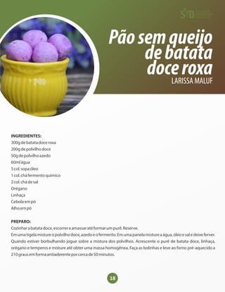 18
Pãosemqueijo
debatata
doceroxa
LARISSA MALUF
INGREDIENTES:
300gdebatatadoceroxa
200gdepolvilhodoce
50gdepolvilhoazedo
60mlágua
5col.sopaóleo
1col.cháfermentoquímico
2col.chádesal
Orégano
Linhaça
Cebolaempó
Alhoempó
PREPARO:
Cozinharabatatadoce,escorrereamassaratéformarumpurê.Reserve.
Emumatigelamistureopolvilhodoce,azedoeofermento.Emumapanelamistureaágua,óleoesaledeixeferver.
Quando estiver borbulhando jogue sobre a mistura dos polvilhos. Acrescente o purê de batata doce, linhaça,
orégano e temperos e misture até obter uma massa homogênea. Faça as bolinhas e leve ao forno pré-aquecido a
210grausemformaantiaderenteporcercade50minutos.
 