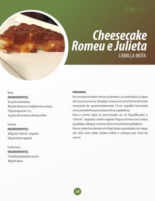 19
Cheesecake
RomeueJulieta
CAMILLA MOTA
Base
INGREDIENTES:
95gdeamêndoas
90gdetâmarasmedjoolsemcaroço
10gdeáguaou1cs
2gotasdeessênciadebaunilha
Creme
INGREDIENTES:
200gde“chèvre” vegetal
60gdeleitevegetal
Cobertura
INGREDIENTES:
125gdegoiabadacascão
30gdeágua
PREPARO:
Em um processador triture as tâmaras, as amêndoas e a água
atéviraumamassa.Despejeamassaemumaformadefundo
removível de aproximadamente 21cm, espalhe formando
umacamada naparaabaseeleveageladeira.
Para o creme, bata no processador ou no liquidi cador o
“chèvre” vegetal e o leite vegetal. Pegue a forma com a base
jágelada,coloqueocremeelevenovamenteàgeladeira.
Paraacoberturaderretaemfogobaixoagoiabadacomágua
até virar uma calda. Espere esfriar e coloque por cima do
creme.
 