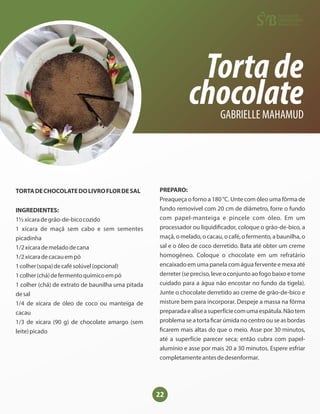 22
Tortade
chocolate
GABRIELLE MAHAMUD
TORTADECHOCOLATEDOLIVROFLORDESAL
INGREDIENTES:
1½xícaradegrão-de-bicocozido
1 xícara de maçã sem cabo e sem sementes
picadinha
1/2xícarademeladodecana
1/2xícaradecacauempó
1colher(sopa)decafésolúvel(opcional)
1colher(chá)defermentoquímicoempó
1 colher (chá) de extrato de baunilha uma pitada
desal
1/4 de xícara de óleo de coco ou manteiga de
cacau
1/3 de xícara (90 g) de chocolate amargo (sem
leite)picado
PREPARO:
Preaqueça o forno a 180 °C. Unte com óleo uma fôrma de
fundo removível com 20 cm de diâmetro, forre o fundo
com papel-manteiga e pincele com óleo. Em um
processador ou liquidi cador, coloque o grão-de-bico, a
maçã, o melado, o cacau, o café, o fermento, a baunilha, o
sal e o óleo de coco derretido. Bata até obter um creme
homogêneo. Coloque o chocolate em um refratário
encaixado em uma panela com água fervente e mexa até
derreter(sepreciso,leveoconjuntoaofogobaixoetome
cuidado para a água não encostar no fundo da tigela).
Junte o chocolate derretido ao creme de grão-de-bico e
misture bem para incorporar. Despeje a massa na fôrma
preparadaealiseasuperfíciecomumaespátula.Nãotem
problema se a torta car úmida no centro ou se as bordas
carem mais altas do que o meio. Asse por 30 minutos,
até a superfície parecer seca; então cubra com papel-
alumínio e asse por mais 20 a 30 minutos. Espere esfriar
completamenteantesdedesenformar.
 