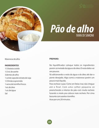 23
Pãodealho
IVAN DI SIMONI
Maionesedealho
INGREDIENTES
1/2batatacozida
1/2xicdeazeite
3dentesdealho
1coldesopadeextratodesoja
1/2limãoespremido
1ramodetomilhofresco
1xicdeóleo
1xicdeágua
Sal
PREPARO:
No liquidi cador coloque todos os ingredientes
porémsómetadedaáguaedoóleo.Orestodelesvai
aospoucos.
Vá adicionando o resto da água e do óleo até dar o
ponte desejado. Algo como a maionese porém um
poucomaislíquida.
Para rechear o pao. Corte em fatias mas não chegue
até o nal. Com uma colher pequena vá
preenchendo o interior do pão com muito recheio
furando o miolo pra colocar mais recheio. Por cima
bezuntecomazeiteetomilho.
Asseporuns20minutos.
 