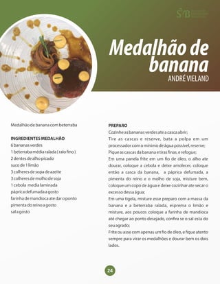 24
Medalhãode
banana
ANDRÉVIELAND
Medalhãodebananacombeterraba
INGREDIENTESMEDALHÃO
6bananasverdes
1beterrabamédiaralada(ralo no)
2dentesdealhopicado
sucode1limão
3colheresdesopadeazeite
3colheresdemolhodesoja
1cebola medialaminada
pápricadefumadaagosto
farinhademandiocaatedaroponto
pimentadoreinoagosto
salagosto
PREPARO
Cozinheasbananasverdesateacascaabrir;
Tire as cascas e reserve, bata a polpa em um
processadorcomomínimodeáguapossível,reserve;
Piqueascascasdabananaetiras nas,erefogue;
Em uma panela frite em um o de óleo, o alho ate
dourar, coloque a cebola e deixe amolecer, coloque
então a casca da banana, a páprica defumada, a
pimenta do reino e o molho de soja, misture bem,
coloque um copo de água e deixe cozinhar ate secar o
excessodessaágua;
Em uma tigela, misture esse preparo com a massa da
banana e a beterraba ralada, esprema o limão e
misture, aos poucos coloque a farinha de mandioca
até chegar ao ponto desejado, con ra se o sal esta do
seuagrado;
Frite ou asse com apenas um o de óleo, e que atento
sempre para virar os medalhões e dourar bem os dois
lados.
 