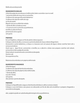 25
Molhodeacerolapicante
INGREDIENTESMOLHO
250mldepolpadeacerolapura(melhorjeito,bateraacerolaecoarnovoal)
1pimentasdedodemoçasemassementes
3colheresdesopagarrafaacetobalsâmico
3colheresdesopademolhodesoja
um odeazeite
80gdemascavoou80mldemelado
1dentedealhocortadoaomeio
1/2cenouracomocortedesuapreferência
tomilhooualecrimfresco
pimentadoreinoagosto
salagosto
PREPARO
Emumfrigideira,coloqueum odeazeiteedeixeaquecer;
Coloqueodentedealho,acenouraeapimentadedodemoça;edeixerefogarbem;
Acrescente o aceto balsâmico, o shoyu e o mascavo com um pouco de água e deixe cozinhar bem até a
cenouraamolecer;
Assim que a água ferver, acrescente o tomilho ou o alecrim e deixe esse preparo cozinhar até reduzir,
acrescenteentãoapolpadeacerola;
Deixereduzirnovamenteatéaconsistênciadesejada;
Acerteosal;
Sirvaquenteoufrio.
Maionesedeamêndoacompápricadefumada
INGREDIENTESMAIONESE
250mldeágua;
3colheresdesopadefarinhadeamêndoa;
2colheresdesopadepápricadocedefumada;
1dentedealho;
sucode1limão;
salagosto;
óleoatédaropontodesejado.
PREPARO
Coloquenoliquidi cadoraáguaeafarinhadeamêndoaeoalhoecomeceabater;
Coloque o suco do limão e aos pouco vá colocando um o de oleo até emulsi car o preparo chegando a
consistênciadesejada.
obs.:apápricapodesersubstituídapelotemperodesuapreferência.
 