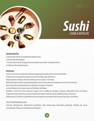 28
Sushi
CAMILA BOTELHO
INGREDIENTES
2xícarasdechádearrozjaponês(grãocurto)
3xícarasdechádeágua
1/2xícaradechádevinagredearroz(podeusaroutrovinagrebranco)
3colheresdesopadeaçúcar
PREPARO
Laveoarrozemumapeneiraatéqueaáguapassepeloarrozeescorralímpida.
Coloqueemumapanelaaáguaeoarrozemfogoalto,atéferver.
Depoisabaixeofogoedeixecozinharporcercade15minutos.
Retiredofogoedeixeapanelatampada,comoarroz,descansandoporcercade10minutos.
Emumaoutrapanelapequena,coloqueovinagreeoaçúcar.
Leveaofogoeassimqueoaçúcardissolver,desligue.
Espalhe o arroz em uma travessa, regue com a calda de vinagre e açúcar, abanando com um leque,
enquantomisturabemoarroz(oimportanteaquiéesfriaroarrozrapidamenteemisturar).
Estápronto.Ésófazerosbolinhosdearrozpodeacrescentarchia,linhaça,brócolis,couve or.
USEACRIATIVIDADECOM:
Tomate, Manjericão, Abobrinha grelhada, Tofu defumado, Berinjela grelhada, Pétalas de rosas
comestíveis,Shoyoueteryakiparatemperar.
 