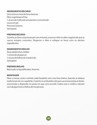 30
INGREDIENTESRECHEIO
Umaxícaraemeiadefavasbaresas
Óleovegetalparafritar
1xícarademolhodetomatebemconcentrado
Louroempó
PimentaCahiena
Salàgosto
PREPARORECHEIO
Cozinhe as favas na pressão por seis minutos, escorra e frite no óleo vegetal até que as
cascas estejam crocantes. Dispense o óleo e refogue as favas com os demais
ingredientes.
INGREDIENTESMOLHO
Duasabobrinhasmédias
½xícaradealcaparras
½xícaradefolhasdemanjericão
Salàgosto
PREPAROMOLHO
Batatudonoliquidi cador.Amorne.
MONTAGEM
Abra a massa, corte e recheie cada favolette com uma fava inteira, fazendo as dobras
tradicionais de um capelette. Cozinhe os embutidos até que sua massa esteja al dente,
escorrendo e dispondo no prato em que será servido. Cubra com o molho e decore
comalcaparronesefolhasdemanjericão.
 