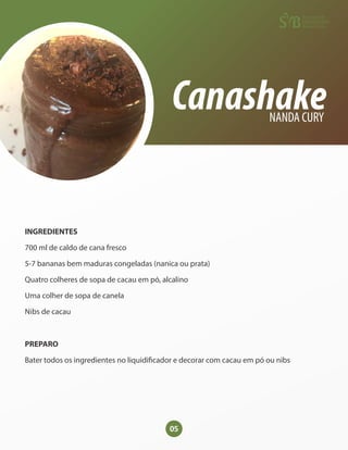05
Canashake
NANDA CURY
INGREDIENTES
700 ml de caldo de cana fresco
5-7 bananas bem maduras congeladas (nanica ou prata)
Quatro colheres de sopa de cacau em pó, alcalino
Uma colher de sopa de canela
Nibs de cacau
PREPARO
Bater todos os ingredientes no liquidi cador e decorar com cacau em pó ou nibs
 