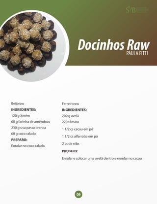 06
DocinhosRaw
PAULA FITTI
Beijoraw
INGREDIENTES:
120 g Xerém
60 g farinha de amêndoas
230 g uva passa branca
60 g coco ralado
PREPARO:
Enrolar no coco ralado
Ferreiroraw
INGREDIENTES:
200 g avelã
270 tâmara
1 1/2 cs cacau em pó
1 1/2 cs alfarroba em pó
2 cs de nibs
PREPARO:
Enrolar e colocar uma avelã dentro e enrolar no cacau
 
