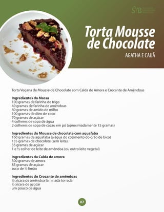 07
TortaMousse
deChocolate
AGATHA E CAUÃ
Torta Vegana de Mousse de Chocolate com Calda de Amora e Crocante de Amêndoas
Ingredientes da Massa
100 gramas de farinha de trigo
40 gramas de farinha de amêndoas
80 gramas de amido de milho
100 gramas de óleo de coco
70 gramas de açúcar
4 colheres de sopa de água
2 colheres de sopa de cacau em pó (aproximadamente 15 gramas)
Ingredientes do Mousse de chocolate com aquafaba
160 gramas de aquafaba (a água do cozimento do grão de bico)
135 gramas de chocolate (sem leite)
35 gramas de açúcar
1 e ½ colher de leite de amêndoa (ou outro leite vegetal)
Ingredientes da Calda de amora
300 gramas de amora
85 gramas de açúcar
suco de ½ limão
Ingredientes do Crocante de amêndoas
½ xícara de amêndoa laminada torrada
½ xícara de açúcar
um pouco de água
 