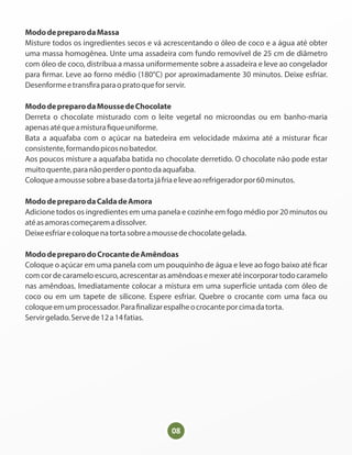 08
MododepreparodaMassa
Misture todos os ingredientes secos e vá acrescentando o óleo de coco e a água até obter
uma massa homogênea. Unte uma assadeira com fundo removível de 25 cm de diâmetro
com óleo de coco, distribua a massa uniformemente sobre a assadeira e leve ao congelador
para rmar. Leve ao forno médio (180°C) por aproximadamente 30 minutos. Deixe esfriar.
Desenformeetrans raparaopratoqueforservir.
MododepreparodaMoussedeChocolate
Derreta o chocolate misturado com o leite vegetal no microondas ou em banho-maria
apenasatéqueamistura queuniforme.
Bata a aquafaba com o açúcar na batedeira em velocidade máxima até a misturar car
consistente,formandopicosnobatedor.
Aos poucos misture a aquafaba batida no chocolate derretido. O chocolate não pode estar
muitoquente,paranãoperderopontodaaquafaba.
Coloqueamoussesobreabasedatortajáfriaeleveaorefrigeradorpor60minutos.
MododepreparodaCaldadeAmora
Adicione todos os ingredientes em uma panela e cozinhe em fogo médio por 20 minutos ou
atéasamorascomeçaremadissolver.
Deixeesfriarecoloquenatortasobreamoussedechocolategelada.
MododepreparodoCrocantedeAmêndoas
Coloque o açúcar em uma panela com um pouquinho de água e leve ao fogo baixo até car
comcordecarameloescuro,acrescentarasamêndoasemexeratéincorporartodocaramelo
nas amêndoas. Imediatamente colocar a mistura em uma superfície untada com óleo de
coco ou em um tapete de silicone. Espere esfriar. Quebre o crocante com uma faca ou
coloqueemumprocessador.Para nalizarespalheocrocanteporcimadatorta.
Servirgelado.Servede12a14fatias.
 