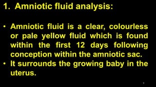1. Amniotic fluid analysis:
• Amniotic fluid is a clear, colourless
or pale yellow fluid which is found
within the first 12 days following
conception within the amniotic sac.
• It surrounds the growing baby in the
uterus.
3
 