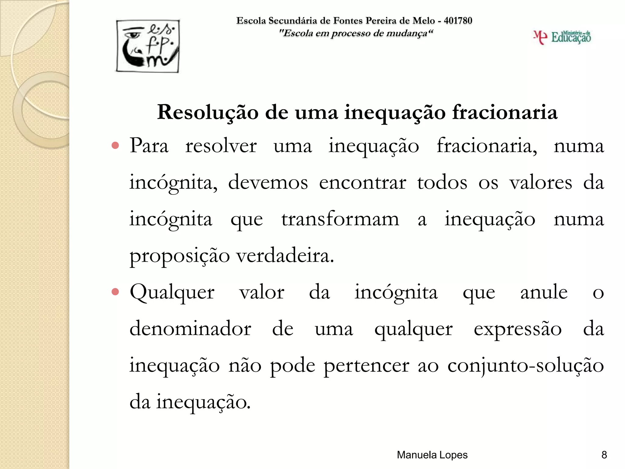 Escola Secundária de Fontes Pereira de Melo - 401780
                       "Escola em processo de mudança“




     Resolução de uma inequação fracionaria
 Para resolver uma inequação fracionaria, numa
    incógnita, devemos encontrar todos os valores da
    incógnita que transformam a inequação numa
    proposição verdadeira.
   Qualquer   valor          da         incógnita              que   anule   o
    denominador de uma qualquer expressão da
    inequação não pode pertencer ao conjunto-solução
    da inequação.

                                                  Manuela Lopes               8
 