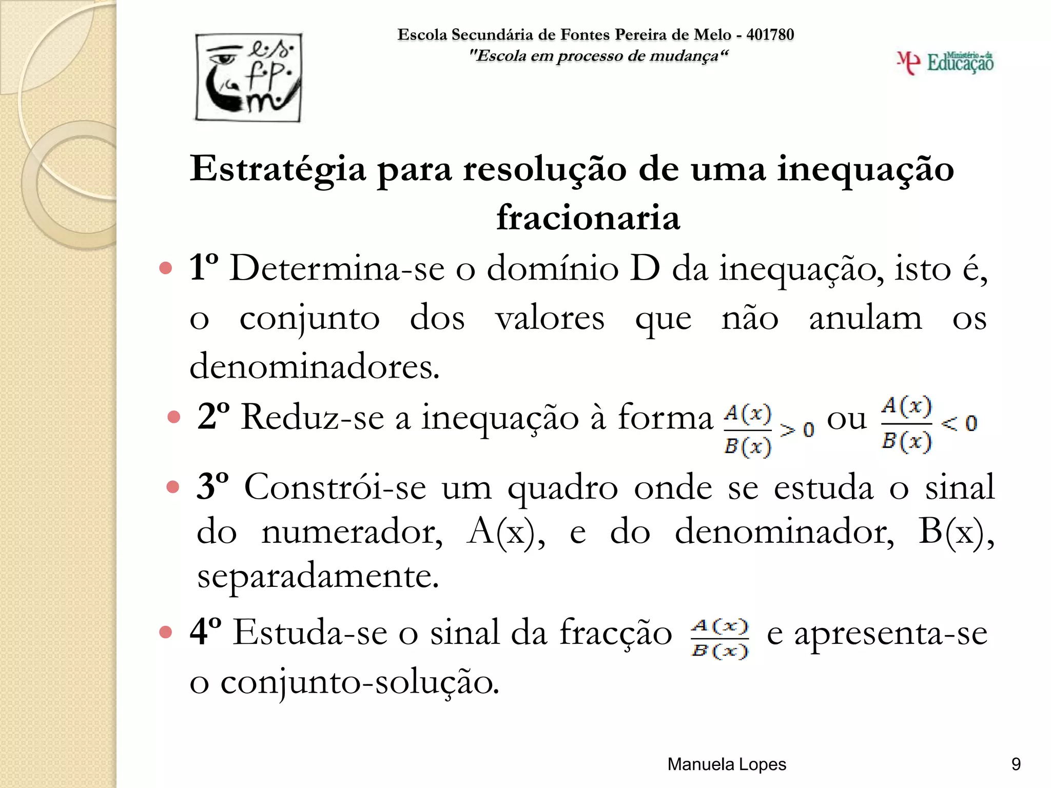 Escola Secundária de Fontes Pereira de Melo - 401780
                      "Escola em processo de mudança“




  Estratégia para resolução de uma inequação
                    fracionaria
 1º Determina-se o domínio D da inequação, isto é,
  o conjunto dos valores que não anulam os
  denominadores.
 2º Reduz-se a inequação à forma      ou
 3º Constrói-se um quadro onde se estuda o sinal
  do numerador, A(x), e do denominador, B(x),
  separadamente.
 4º Estuda-se o sinal da fracção  e apresenta-se
  o conjunto-solução.
                                                 Manuela Lopes       9
 