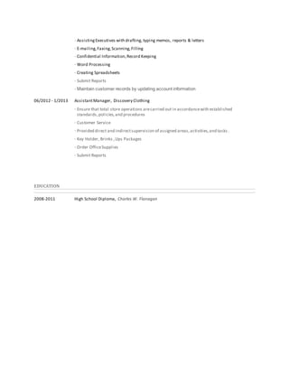 · AssistingExecutives with drafting, typing memos, reports & letters
· E-mailing,Faxing,Scanning,Filling
· Confidential Information,Record Keeping
· Word Processing
· Creating Spreadsheets
· Submit Reports
· Maintain customer records by updating account information
06/2012 - 1/2013 AssistantManager, Discovery Clothing
· Ensure that total store operations arecarried out in accordancewith established
standards,policies,and procedures
· Customer Service
· Provided direct and indirectsupervision of assigned areas,activities,and tasks .
· Key Holder, Brinks ,Ups Packages
· Order OfficeSupplies
· Submit Reports
EDUCATION
2008-2011 High School Diploma, Charles W. Flanagan
 