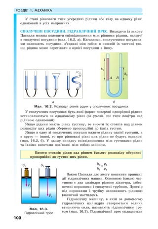 РОЗДІЛ 1. МЕХАНІКА
100
У стані рівноваги тиск усередині рідини або газу на одному рівні
однаковий в усіх напрямках.
СПОЛУЧЕНІ ПОСУДИНИ. ГІДРАВЛІЧНИЙ ПРЕС. Виходячи із закону
Паскаля можна пояснити співвідношення між рівнями рідини, налитої
в сполучені посудини (мал. 16.2. а). Нагадаємо, сполученими посудина-
ми називають посудини, з’єднані між собою в нижній їх частині так,
що рідина може перетікати з однієї посудини в іншу.
а б
Мал. 16.2. Розподіл рівнів рідин у сполучених посудинах
У сполучених посудинах будь-якої форми поверхні однорідної рідини
встановлюються на однаковому рівні (за умови, що тиск повітря над
рідиною однаковий).
Якщо рідини мають різну густину, то висоти їх стовпів над рівнем
розподілу цих рідин обернено пропорційні до їхніх густин.
Якщо в одну зі сполучених посудин налито рідину однієї густини, а
в другу — іншої, то при рівновазі рівні цих рідин не будуть однакові
(мал. 16.2, б). У цьому випадку співвідношення між густинами рідин
та їхніми висотами пов’язані між собою законом.
Висоти стовпів рідин над рівнем їхнього розподілу обернено
пропорційні до густин цих рідин.
1 2
2 1
h
h
ρ
=
ρ
Закон Паскаля дає змогу пояснити принцип
дії гідравлічних машин. Основною їхньою час-
тиною є два циліндри різного діаметра, забез-
печені поршнями і сполучені трубкою. Простір
під поршнями і трубку заповнюють рідиною
(зазвичай мастилом).
Гідравлічну машину, в якій за допомогою
гідравлічних циліндрів створюється велика
стискаюча сила, називають гідравлічним пре-
сом (мал. 16.3). Гідравлічний прес складається
Мал. 16.3.
Гідравлічний прес
h1
h2
A B
F2
F1
S1 S2
 