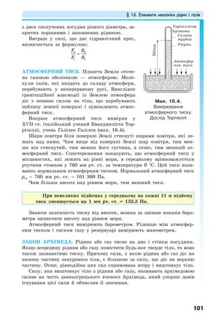 § 16. Елементи механіки рідин і газів
101
з двох сполучених посудин різного діаметра, за-
критих поршнями і заповнених рідиною.
Виграш у силі, що дає гідравлічний прес,
визначається за формулою:
2 2
1 1
F S
F S
=
АТМОСФЕРНИЙ ТИСК. Планета Земля оточе-
на газовою оболонкою — атмосферою. Моле-
кули газів, які входять до складу атмосфери,
перебувають у неперервному русі. Внаслідок
гравітаційної взаємодії із Землею атмосфера
діє з певною силою на тіла, що перебувають
поблизу земної поверхні і зумовлюють атмос-
ферний тиск.
Вперше атмосферний тиск виміряв у
ХVІІ ст. італійський учений Еванджеліста Тор-
річеллі, учень Галілео Галілея (мал. 16.4).
Шари повітря біля поверхні Землі стиснуті шарами повітря, які ле-
жать над ними. Чим вище від поверхні Землі шар повітря, тим мен-
ше він стиснутий, тим менша його густина, а отже, тим менший ат-
мосферний тиск. Спостереження показують, що атмосферний тиск у
місцевостях, які лежать на рівні моря, в середньому врівноважується
ртутним стовпом у 760 мм рт. ст. за температури 0 °С. Цей тиск нази-
вають нормальним атмосферним тиском. Нормальний атмосферний тиск
рат = 760 мм рт. ст. = 101 300 Па.
Чим більша висота над рівнем моря, тим менший тиск.
При невеликих підйомах у середньому на кожні 11 м підйому
тиск зменшується на 1 мм рт. ст. = 133,3 Па.
Знаючи залежність тиску від висоти, можна за зміною показів баро-
метра визначити висоту над рівнем моря.
Атмосферний тиск вимірюють барометром. Різницю між атмосфер-
ним тиском і тиском газу у резервуарі вимірюють манометром.
ЗАКОН АРХІМЕДА. Рідина або газ тисне на дно і стінки посудини.
Якщо всередину рідини або газу помістити будь-яке тверде тіло, то воно
також зазнаватиме тиску. Причому сила, з якою рідина або газ діє на
нижню частину зануреного тіла, є більшою за силу, що діє на верхню
частину. Отже, рівнодійна цих сил спрямована вгору і виштовхує тіло.
Силу, яка виштовхує тіло з рідини або газу, називають архімедовою
силою на честь давньогрецького вченого Архімеда, який уперше довів
існування цієї сили й обчислив її значення.
Мал. 16.4.
Вимірювання
атмосферного тиску.
Дослід Торічеллі
Торічеллієва
пустота
Скляна
трубка
Ртуть
Атмосфер-
ний тиск
760мм
 
