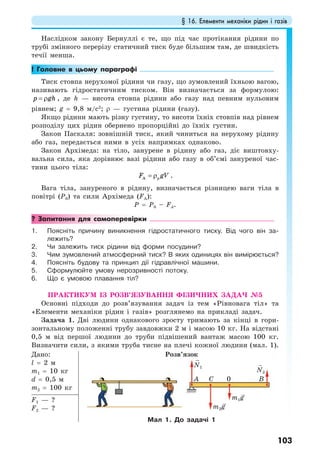§ 16. Елементи механіки рідин і газів
103
Наслідком закону Бернуллі є те, що під час протікання рідини по
трубі змінного перерізу статичний тиск буде більшим там, де швидкість
течії менша.
! Головне в цьому параграфі
Тиск стовпа нерухомої рідини чи газу, що зумовлений їхньою вагою,
називають гідростатичним тиском. Він визначається за формулою:
p gh= ρ , де h — висота стовпа рідини або газу над певним нульовим
рівнем; g = 9,8 м/с2
; ρ — густина рідини (газу).
Якщо рідини мають різну густину, то висоти їхніх стовпів над рівнем
розподілу цих рідин обернено пропорційні до їхніх густин.
Закон Паскаля: зовнішній тиск, який чиниться на нерухому рідину
або газ, передається ними в усіх напрямках однаково.
Закон Архімеда: на тіло, занурене в рідину або газ, діє виштовху-
вальна сила, яка дорівнює вазі рідини або газу в об’ємі зануреної час-
тини цього тіла:
A pF gV= ρ .
Вага тіла, зануреного в рідину, визначається різницею ваги тіла в
повітрі (P0) та сили Архімеда (FA):
P = P0 – FA.
? Запитання для самоперевірки
1. Поясніть причину виникнення гідростатичного тиску. Від чого він за-
лежить?
2. Чи залежить тиск рідини від форми посудини?
3. Чим зумовлений атмосферний тиск? В яких одиницях він вимірюється?
4. Поясніть будову та принцип дії гідравлічної машини.
5. Сформулюйте умову нерозривності потоку.
6. Що є умовою плавання тіл?
ПРАКТИКУМ ІЗ РОЗВ’ЯЗУВАННЯ ФІЗИЧНИХ ЗАДАЧ №5
Основні підходи до розв’язування задач із тем «Рівновага тіл» та
«Елементи механіки рідин і газів» розглянемо на прикладі задач.
Задача 1. Дві людини однакового зросту тримають за кінці в гори-
зонтальному положенні трубу завдовжки 2 м і масою 10 кг. На відстані
0,5 м від першої людини до труби підвішений вантаж масою 100 кг.
Визначити сили, з якими труба тисне на плечі кожної людини (мал. 1).
Дано:
l = 2 м
m1 = 10 кг
d = 0,5 м
m2 = 100 кг
Розв’язок
Мал 1. До задачі 1
F1 — ?
F2 — ? m2g
m1g
N1
N2
A BC 0
 