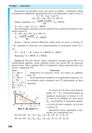 РОЗДІЛ 1. МЕХАНІКА
104
Покажемо на малюнку сили, що діють на трубу, і запишемо умови
її рівноваги, вибравши координатну вісь, яка проходить через точку А:
N1 + N2 – m1g – m2g = 0.
m2g · AC + m1g · AO – N2 · AB = 0.
Звідси знайдемо: N2 = 2 1m gAC m gAO
AB
+
; N2 = 300 H.
N1 = (m1 + m2)g – N2; N1 = 800 H.
Для перевірки відповіді можна скористатися правилом моментів від-
носно точки В:
N1 · AB – m2g · CB – m1g · OB = 0.
N1 = 2 1m gCB m gOB
AB
+
; N1 = 800 H.
Згідно з третім законом Ньютона труба тисне на плечі з силами 1F
i 2F , рівними за модулем, але протилежними за напрямом силам 1N i
2N .
1F = – 1N 2F = – 2N . Отже, F1 = 800 H, F2 = 300 H.
Відповідь: F1 = 800 H, F2 = 300 H.
Задача 2. На яку висоту може піднятися людина масою 60 кг по
триметровій драбині, якщо драбина стоїть під кутом 30° до ідеально
рівної стіни. Маса драбини 20 кг, коефіцієнт тертя ковзання між під-
логою і драбиною 0,5.
Дано:
mл = 60 кг
α = 30°
тд = 60 кг
µ = 0,5
АВ = l = 3 м
АС = 1,5 м
Розв’язок
Зобразимо на рисунку сили, що діють на драбину
(мал. 2).
Розглядатимемо драбину як однорідний стержень, си-
ла тяжіння якого дорівнює вазі 1P прикладена до його
середини.
ЕD — ?
У точках А і В діють сили реакції
опори 1N і 2N , перпендикулярні до
поверхні відповідно в точках А і В.
У точці А на драбину діє сила тертя
терF , що запобігає її ковзанню вправо,
а в точці D стоїть людина і діє на неї
з силою 2P .
Запишемо умову рівноваги в про-
екціях на координатні осі.
На вісь ОХ: 1 2 1 2тер 0;х х х х хN N F P P+ + + + = 2 1 0N N− µ⋅ = .
На вісь ОY: 1 2 1 2тер 0;y y y y yN N F P P+ + + + = 1 1 2 0.N P P− − =
Мал 2. До задачі 2
Fтер
N1
P2
P1
N1
F А
D
Y
α C
Х
B
0
 
