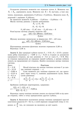 § 16. Елементи механіки рідин і газів
105
Складаємо рівняння моментів сил відносно точки А. Моменти сил
1N і терF дорівнюють нулю. Моменти сил 1P і 2P від’ємні, а їхні зна-
чення, відповідно, дорівнюють Р1АСsinα i Р2ADsinα. Моменти сили 2N
додатний і дорівнює N2АВcosα.
За правилом моментів N2АВcosα – Р1АСsinα – Р2ADsinα = 0.
Маємо систему рівнянь з трьома невідомими:
2 1 0N N− µ⋅ = ;
1 1 2 0.N P P− − =
N2 АВ cosα – Р1 АС sinα – Р2 AD sinα = 0
Розв’язуємо систему рівнянь відносно AD:
AD = 1 2 1
2
( ) cos sin
sin
P P AB P AC
P
µ + ⋅ α − α
α
.
Шукану величину визначаємо за формулою: ЕD = AD cosa.
1 2 1
2
( ) cos sin
cos
sin
P P AB P AC
ED
P
µ + ⋅ α − α
= α
α
.
Підставивши значення фізичних величин отримаємо 2,56 м.
Відповідь: 2,56 м.
Задача 3. Два однорідні кубики вагою Р1 = 3 Н і Р2 = 12 Н з довжи-
нами ребер відповідно l1 = 0,08 м і l2 = 0,12 м з’єднані за допомогою
однорідного стержня, що має довжину d = 0,1 м і вагу Р3 = 6 Н. Кін-
ці стержня прикріплені до середини граней кубиків, а центри кубиків
лежать на продовженні осі стержня. Знайти положння центра тяжіння
системи.
Дано:
Р1 = 3 Н
Р2 = 12 Н
l1 = 0,08 м
l2 = 0,12 м
d = 0,1 м
Р3 = 6 Н.
Розв’язок
Нехай відстань від центра тяжіння системи С до цен-
тра тяжіння стержня — х.
Сума моментів сил тяжіння відносно осі, що прохо-
дить через точку С, повинна дорівнювати нулю. Запи-
суємо рівняння:
1 2
1 3 2 0
2 2 2 2
l ld d
P x P x P x⋅
⎛ ⎞ ⎛ ⎞
+ + + − + − =⎜ ⎟ ⎜ ⎟⎝ ⎠ ⎝ ⎠
.
х —?
Зробивши необхідні перетворення, одержимо:
) )((
)(
2 2 1 1
1 2 3
0,05 .
2
м
P l d P l d
x
P P P
+ − +
= =
+ +
Відповідь: центр тяжіння системи лежить на відстані 0,05 м від цент-
ра стержня, тобто в точці прикріплення другого кубика.
Задача 4. Визначити положення центра тяжіння однорідної круглої
пластинки радіусом R = 0,5 м, в якій вирізано квадратний отвір зі сто-
роною
2
R
a = так, як показано на малюнку до цієї задачі.
 