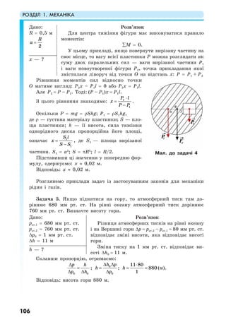 РОЗДІЛ 1. МЕХАНІКА
106
Дано:
R = 0,5 м
2
R
a =
Розв’язок
Для центра тяжіння фігури має виконуватися правило
моментів:
∑M = 0.
У цьому прикладі, якщо повернути вирізану частину на
своє місце, то вагу всієї пластинки P можна розглядати як
суму двох паралельних сил — ваги вирізаної частини P1
і ваги новоутвореної фігури P2, точка прикладання якої
змістилася ліворуч від точки О на відстань х: P = P1 + P2
х — ?
Рівняння моментів сил відносно точки
О матиме вигляд: P2х – P1l = 0 або P2х = P1l.
Але P2 = P – P1. Тоді: (P – P1)х = P1l.
З цього рівняння знаходимо: 1
1
P l
x
P P
⋅ ⋅
=
−
.
Оскільки P = mg = ρЅhg; P1 = ρЅ1hg,
де ρ — густина матеріалу пластинки; S — пло-
ща пластинки; h — її висота, сила тяжіння
однорідного диска пропорційна його площі,
означає 1
1
S l
x
S S
=
−
, де S1 — площа вирізаної
частини. S1 = a2
; S = πR2
; l = R/2.
Підставивши ці значення у попередню фор-
мулу, одержуємо: х ≈ 0,02 м.
Відповідь: х ≈ 0,02 м.
Розглянемо приклади задач із застосуванням законів для механіки
рідин і газів.
Задача 5. Якщо піднятися на гору, то атмосферний тиск там до-
рівнює 680 мм рт. ст. На рівні океану атмосферний тиск дорівнює
760 мм рт. ст. Визначте висоту гори.
Дано:
рат.1 = 680 мм рт. ст.
рат.2 = 760 мм рт. ст.
∆р0 = 1 мм рт. ст.
∆h = 11 м
Розв’язок
Різниця атмосферних тисків на рівні океану
і на Вершині гори ∆р = рат.2 – рат.1 = 80 мм рт. ст.
відповідає зміні висоти, яка відповідає висоті
гори.
Зміна тиску на 1 мм рт. ст. відповідає ви-
соті ∆h0 = 11 м.
h — ?
Склавши пропорцію, отримаємо:
0 0
p h
p h
∆
=
∆ ∆
; 0
0
h p
h
p
∆ ∆
=
∆
;
11 80
880
1
h
⋅
= = (м).
Відповідь: висота гори 880 м.
Мал. до задачі 4
 