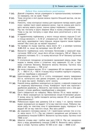 § 16. Елементи механіки рідин і газів
107
Задачі для самостійного розв’язання
1 (с). Довгий стержень легше утримувати в горизонтальному положенні
за середину, ніж за край. Чому?
2 (с). Чому зігнутою в лікті рукою можна підняти більший вантаж, ніж ви-
тягнутою?
3 (с). Поясніть, чому конторські ножиці для нарізання паперу мають довгі
леза і майже такої самої довжини ручки, тоді як ножиці для листо-
вого металу мають ручки, значно довші порівняно з лезами.
4 (с). Під час пострілу в круто зварене яйце в ньому утворюється отвір.
Чому ж під час пострілу в сире яйце воно розлітається у всіх на-
прямках?
5 (д). У гідравлічному підйомнику, у якого площа малого поршня 3 см2
,
а площа великого — 0,18 м2
, утворюється тиск 100 Н/см2
. Вантаж
якої ваги, враховуючи і вагу поршня, можна підняти таким підйом-
ником? Яка сила діє на малий поршень?
6 (д). Чи пройде по льоду трактор, маса якого 12 т, а розміри гусениці
×2,48 0,5 м, якщо лід витримує тиск 60 кПа?
7 (д). Визначте підіймальну силу поплавка батискафа у морській воді,
густиною 1030 кг/м3
, якщо його об’єм становить 100 м3
. Маса по-
рожнього поплавка 15 т, і в ньому міститься 70 м3
бензину густиною
650 кг/м3
.
8 (д). У сполучених посудинах установився однаковий рівень води. Над
водою в лівому коліні є стовпчик гасу заввишки 12 см, у пра-
вому стовпчик бензину. Визначте висоту бензину. Густина гасу
800 кг/м3
, бензину — 700 кг/м3
.
9 (д). До кінця стержня масою 10 кг і завдовжки 40 см підвішені вантажі
Р1 = 400 Н і Р2 = 100 Н. У якому місці потрібно підперти стержень,
щоб він перебував в рівновазі?
10 (д). Канатоходець масою 75 кг стоїть посередині канату завдовжки
8,6 м, натягнутого між двома опорами, що розміщені на відстані
8 м одна від одної. Знайдіть натяг канату.
11 (в). Нижній кінець драбини знаходиться на підлозі, а верхній спирається
на гладеньку вертикальну стінку. Коефіцієнт тертя між підлогою і
драбиною дорівнює µ. Визначте, при якому значені кута α між дра-
биною і стіною драбина перебуватиме у рівновазі.
12 (в). Сім’я гойдається на гойдалці. Маса батька 70 кг, маса матері —
50 кг. Вони знаходяться на протилежних кінцях 6-метрової дошки.
У якому місці їм треба посадити дитину масою 25 кг, щоб дошка
зрівноважилась?
13 (в). Рибальська вудка має довжину 3,6 м і масу 1 кг. Центр тяжіння
вудки знаходиться на віддалі 1,2 м від товстого кінця. Рибалка під-
вісив рибу на товстому кінці й зрівноважив вудку, підперши її на
віддалі 50 см від товстого кінця. Яка вага риби?
14 (в). До коркового поплавка масою 1,2 г прив’язали ниткою тіло зі ста-
лі, маса якого 11,7 г. Під час повного занурення цих зв’язаних тіл
динамометр показав 0,064 Н. Визначте густину корка. Густина сталі
7800 кг/м3
.
15 (в). Шматок сплаву міді і срібла має вагу 2,94 Н. Під час занурення
його у воду динамометр показує 2,646 Н. Визначте масу срібла і
міді в сплаві. Густина срібла 10 500 кг/м3
, міді — 8900 кг/м3
.
 