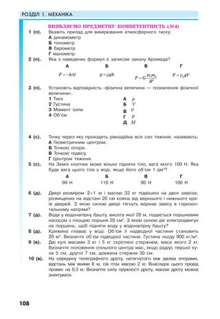 РОЗДІЛ 1. МЕХАНІКА
108
ВИЯВЛЯЄМО ПРЕДМЕТНУ КОМПЕТЕНТНІСТЬ (№4)
1 (п). Вкажіть прилад для вимірювання атмосферного тиску:
А динамометр
Б тонометр
В барометр
Г манометр
2 (п). Яка з наведених формул є записом закону Архімеда?
А Б В Г
F k l= − ∆ p gh= ρ m m
F G
R
= 1 2
2
F gV= ρр
3 (п). Установіть відповідність «фізична величина — позначення фізичної
величини».
1 Тиск
2 Густина
3 Момент сили
4 Об’єм
А p
Б V
В
ρ
Г P
Д M
4 (с). Точку через яку проходить рівнодійна всіх сил тяжіння, називають:
А Геометричним центром.
Б Точкою опори.
В Точкою підвісу.
Г Центром тяжіння.
5 (с). На Землі хлопчик може вільно підняти тіло, вага якого 100 Н. Яка
буде вага цього тіла у воді, якщо його об’єм 1 дм3
?
А Б В Г
99 Н 110 Н 90 Н 100 Н
6 (д). Двері розміром ×2 1 м і масою 32 кг підвішені на двох завісах,
розміщених на відстані 20 см кожна від верхнього і нижнього кра-
їв дверей. З якою силою двері тягнуть верхню завісу в горизон-
тальному напрямі?
7 (д). Вода у водонапірну башту, висота якої 20 м, подається поршневим
насосом з площею поршня 20 см2
. З якою силою діє електродвигун
на поршень, щоб підняти воду у водонапірну башту?
8 (д). Крижина плаває у воді. Об’єм її надводної частини становить
20 м3
. Визначте об’єм підводної частини. Густина льоду 900 кг/м3
.
9 (в). Дві кулі масами 3 кг і 5 кг скріплені стержнем, маса якого 2 кг.
Визначте положення спільного центра мас, якщо радіус першої ку-
ли 5 см, другої 7 см, довжина стержня 30 см.
10 (в). На середину телеграфного дроту, натягнутого між двома опорами,
відстань між якими 6 м, сів птах масою 2 кг. Внаслідок цього провід
провис на 0,3 м. Визначте силу пружності дроту, масою дроту можна
знехтувати.
 