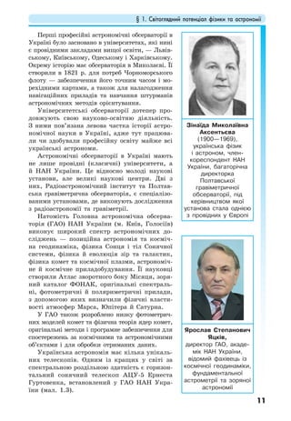 § 1. Світоглядний потенціал фізики та астрономії
11
Перші професійні астрономічні обсерваторії в
Україні було засновано в університетах, які нині
є провідними закладами вищої освіти, — Львів-
ському, Київському, Одеському і Харківському.
Окрему історію має обсерваторія в Миколаєві. Її
створили в 1821 р. для потреб Чорноморського
флоту — забезпечення його точним часом і мо-
рехідними картами, а також для налагодження
навігаційних приладів та навчання штурманів
астрономічних методів орієнтування.
Університетські обсерваторії дотепер про-
довжують свою науково-освітню діяльність.
З ними пов’язана левова частка історії астро-
номічної науки в Україні, адже тут працюва-
ли чи здобували професійну освіту майже всі
українські астрономи.
Астрономічні обсерваторії в Україні мають
не лише провідні (класичні) університети, а
й НАН України. Це відносно молоді наукові
установи, але великі наукові центри. Дві з
них, Радіоастрономічний інститут та Полтав-
ська гравіметрична обсерваторія, є спеціалізо-
ваними установами, де виконують дослідження
з радіоастрономії та гравіметрії.
Натомість Головна астрономічна обсерва-
торія (ГАО) НАН України (м. Київ, Голосіїв)
виконує широкий спектр астрономічних до-
сліджень — позиційна астрономія та косміч-
на геодинаміка, фізикa Сонця і тіл Сонячної
системи, фізика й еволюція зір та галактик,
фізика комет та космічної плазми, астрономіч-
не й космічне приладобудування. Її науковці
створили Атлас зворотного боку Місяця, зоря-
ний каталог ФОНАК, оригінальні спектраль-
ні, фотометричні й поляриметричні прилади,
з допомогою яких визначили фізичні власти-
вості атмосфер Марса, Юпітера й Сатурна.
У ГАО також розроблено низку фотометрич-
них моделей комет та фізична теорія ядер комет,
оригінальні методи і програмне забезпечення для
спостережень за космічними та астрономічними
об’єктами і для обробки отриманих даних.
Українська астрономія має кілька унікаль-
них телескопів. Одним із кращих у світі за
спектральною роздільною здатність є горизон-
тальний сонячний телескоп АЦУ-5 Ернеста
Гуртовенка, встановлений у ГАО НАН Укра-
їни (мал. 1.3).
Зінаїда Миколаївна
Аксентьєва
(1900—1969),
українська фізик
і астроном, член-
кореспондент НАН
України, багаторічна
директорка
Полтавської
гравіметричної
обсерваторії, під
керівництвом якої
установа стала однією
з провідних у Європі
Ярослав Степанович
Яцків,
директор ГАО, акаде-
мік НАН України,
відомий фахівець із
космічної геодинаміки,
фундаментальної
астрометрії та зоряної
астрономії
 