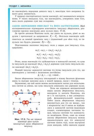 РОЗДІЛ 1. МЕХАНІКА
110
но взаємодіють впродовж деякого часу t, внаслідок чого напрямок їх-
нього руху змінюється.
У природі спостерігаються також взаємодії, які називаються непруж-
ними. У таких випадках тіла, що взаємодіють, утворюють нове тіло,
маса якого дорівнює сумі мас складових.
ЗАКОН ЗБЕРЕЖЕННЯ ІМПУЛЬСУ ТА ЙОГО ЗАСТОСУВАННЯ. Щоб
експериментально підтвердити властивість імпульсу зберігатися, роз-
глянемо пружну взаємодію двох кульок (мал. 17.2).
За третім законом Ньютона сили, що діють на кульки, рівні за мо-
дулем і протилежні за напрямком: 1 2–F F= . Оскільки взаємодія здій-
снюється за певний проміжок часу t (однаковий для обох тіл), то ім-
пульси сил будуть рівними: 1 2–F t F t= .
Підставивши значення імпульсу сили у вираз для імпульсу тіла,
одержимо:
( )1 1 1 1 2 2 2 2 ;m m m m− = − −′ ′υ υ υ υ
1 1 1 1 2 2 2 2;m m m m− =′ ′υ −υ υ υ
1 1 2 2 1 1 2 2.m m m m+ = +′ ′ ′υ υ υ υ
Отже, якщо взаємодія тіл здійснюється в замкнутій системі, то сума
їх імпульсів до взаємодії 1 1 2 2( )m mυ + υ дорівнює сумі їхніх імпульсів піс-
ля взаємодії 1 1 2 2( )m m′ ′υ + υ .
Повний імпульс замкнутої системи тіл (сума імпульсів усіх тіл, що
взаємодіють у системі) є величиною постійною:
1 2 constnp p p+ +…+ = .
Закон збереження імпульсу покладений в основу багатьох фізичних
явищ та відіграє важливу роль у живій природі, науці і техніці.
Зауважимо, що цей закон можна застосовувати також для неізольова-
них систем за умови, що сума імпульсів зовнішніх сил дорівнює нулю.
Хоча ми отримали математичний
вираз закону збереження імпульсу,
виходячи із законів Ньютона, він
не є їх наслідком, а має універсаль-
ний, фундаментальний характер.
Тобто закон збереження імпульсу
виконується для тіл як макро-, так
і мікросвітів: які б зміни не відбува-
лися в замкнутій системі (взаємодія
планет, елементарних частинок то-
що), імпульс системи тіл залишаєть-
ся незмінним. Отже, саме на основі
закону збереження імпульсу можна
проаналізувати рух тіл замкнутої
системи навіть тоді, коли внутрішні
сили невідомі, тобто вивчати окремі
Мал. 17.2. Під час пружної
взаємодії двох кульок
виконується закон збереження
імпульсу
 