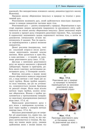 § 17. Закон збереження імпульсу
111
взаємодії, без використання основного закону динаміки (другого закону
Ньютона).
Проявом закону збереження імпульсу в природі та техніці є реак-
тивний рух.
Реактивним називають рух, який здійснюється внаслідок відокрем-
лення із певною швидкістю частини маси тіла.
Реактивний рух — досить поширений у природі. Переміщення в про-
сторі окремих живих організмів тваринного та рослинного світу здій-
снюється на основі закону збереження імпульсу. Деякі мешканці морів
та океанів у процесі руху створюють реактивні струмені. Так, кальмари
й каракатиці заповнюють водою порожнисті частини тіла, а потім за
допомогою спеціальних м’язів ви-
штовхують її назовні. Так їм вдаєть-
ся переміщуватися з доволі великою
швидкістю.
Деякі рослини (наприклад, такі
як «шалений огірок») після дости-
гання випускають назовні власне
насіння. Воно рухається в один бік,
а сама рослина — в інший, за зако-
нами реактивного руху (мал. 17.3).
Досліди з вивчення реактивного
руху ви можете виконати у фізичній
лабораторії. Одним із пристроїв, ро-
бота якого ілюструє застосування ре-
активного руху, є Сегнерове колесо.
Конічна посудина з водою може
вільно обертатися навколо нерухомої
осі, а вода витікає з неї через дві за-
гнуті трубки. Якщо трубки закриті,
то сила тяжіння, що діє на установ-
ку, компенсується силами Архімеда
та реакції опори. Коли вода вільно
витікає через трубки, колесо почи-
нає обертатися. Кожна з трубок ру-
хатиметься у протилежному напрям-
ку внаслідок відокремлення (витоку)
води (мал. 17.4, а).
Прикладом реактивного руху є
рух візка з повітряною кулькою, з
якої через трубку з отвором витікає
повітря (мал. 17.4, б).
Оскільки реактивний рух не потре-
бує дії додаткових тіл, окрім тих, що
утворюють систему (тіло), то він ши-
роко застосовується в техніці. На від-
міну від інших видів руху, умовою
здійснення яких є вплив інших тіл
а)
б)
Мал. 17.3.
Реактивний рух у природі:
а) кальмари та молюски
переміщаються за законами
реактивного руху;
б) «шалений огірок»
а) б)
Мал. 17.4.
Приклади реактивного руху:
а) Сегнерове колесо;
б) реактивний рух візка з
кулькою
 