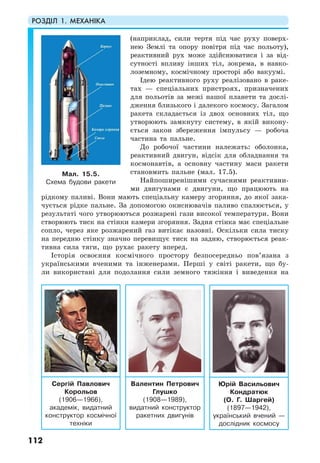 РОЗДІЛ 1. МЕХАНІКА
112
(наприклад, сили тертя під час руху поверх-
нею Землі та опору повітря під час польоту),
реактивний рух може здійснюватися і за від-
сутності впливу інших тіл, зокрема, в навко-
лоземному, космічному просторі або вакуумі.
Ідею реактивного руху реалізовано в раке-
тах — спеціальних пристроях, призначених
для польотів за межі нашої планети та дослі-
дження близького і далекого космосу. Загалом
ракета складається із двох основних тіл, що
утворюють замкнуту систему, в якій викону-
ється закон збереження імпульсу — робоча
частина та пальне.
До робочої частини належать: оболонка,
реактивний двигун, відсік для обладнання та
космонавтів, а основну частину маси ракети
становмить пальне (мал. 17.5).
Найпоширенішими сучасними реактивни-
ми двигунами є двигуни, що працюють на
рідкому паливі. Вони мають спеціальну камеру згоряння, до якої зака-
чується рідке пальне. За допомогою окиснювачів паливо спалюється, у
результаті чого утворюються розжарені гази високої температури. Вони
створюють тиск на стінки камери згоряння. Задня стінка має спеціальне
сопло, через яке розжарений газ витікає назовні. Оскільки сила тиску
на передню стінку значно перевищує тиск на задню, створюється реак-
тивна сила тяги, що рухає ракету вперед.
Історія освоєння космічного простору безпосередньо пов’язана з
українськими вченими та інженерами. Перші у світі ракети, що бу-
ли використані для подолання сили земного тяжіння і виведення на
Мал. 15.5.
Схема будови ракети
Сергій Павлович
Корольов
(1906—1966),
академік, видатний
конструктор космічної
техніки
Валентин Петрович
Глушко
(1908—1989),
видатний конструктор
ракетних двигунів
Юрій Васильович
Кондратюк
(О. Г. Шаргей)
(1897—1942),
український вчений —
дослідник космосу
 