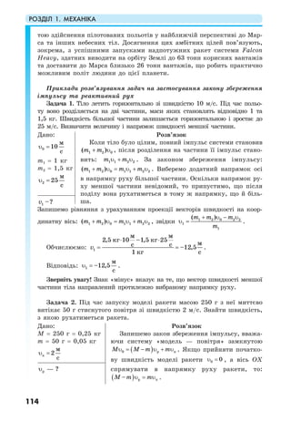 РОЗДІЛ 1. МЕХАНІКА
114
тою здійснення пілотованих польотів у найближчій перспективі до Мар-
са та інших небесних тіл. Досягнення цих амбітних цілей пов’язують,
зокрема, з успішними запусками надпотужних ракет системи Falcon
Heavy, здатних виводити на орбіту Землі до 63 тонн корисних вантажів
та доставити до Марса близько 26 тонн вантажів, що робить практично
можливим політ людини до цієї планети.
Приклади розв’язування задач на застосування закону збереження
імпульсу та реактивний рух
Задача 1. Тіло летить горизонтально зі швидкістю 10 м/c. Під час польо-
ту воно розділяється на дві частини, маси яких становлять відповідно 1 та
1,5 кг. Швидкість більшої частини залишається горизонтальною і зростає до
25 м/с. Визначити величину і напрямок швидкості меншої частини.
Дано:
0
м
10
с
υ =
m1 = 1 кг
m2 = 1,5 кг
2
м
25
с
υ =
Розв’язок
Коли тіло було цілим, повний імпульс системи становив
1 2 0( )m m+ υ , після розділення на частини її імпульс стано-
вить: 1 1 2 2m mυ + υ . За законом збереження імпульсу:
1 2 0 1 1 2 2( )m m m m+ υ = υ + υ . Виберемо додатний напрямок осі
в напрямку руху більшої частини. Оскільки напрямок ру-
ху меншої частини невідомий, то припустимо, що після
поділу вона рухатиметься в тому ж напрямку, що й біль-
ша.1 –?v
Запишемо рівняння з урахуванням проекції векторів швидкості на коор-
динатну вісь: 1 2 0 1 1 2 2( )m m m m+ υ = υ + υ , звідки 1 2 0 2 2
1
1
( )m m m
m
+ υ − υ
υ = .
Обчислюємо: 1
2,5 10 –1,5 25
–12,5
1
м м
кг кг
мс с
кг с
v
⋅ ⋅
= = .
Відповідь: 1
м
–12,5
с
υ = .
Зверніть увагу! Знак «мінус» вказує на те, що вектор швидкості меншої
частини тіла направлений протилежно вибраному напрямку руху.
Задача 2. Під час запуску моделі ракети масою 250 г з неї миттєво
витікає 50 г стиснутого повітря зі швидкістю 2 м/с. Знайти швидкість,
з якою рухатиметься ракета.
Дано:
M = 250 г = 0,25 кг
m = 50 г = 0,05 кг
п
м
2
с
υ =
Розв’язок
Запишемо закон збереження імпульсу, вважа-
ючи систему «модель — повітря» замкнутою
( )0 р пM M m mυ = − υ + υ . Якщо прийняти початко-
ву швидкість моделі ракети 0 0υ = , а вісь ОХ
спрямувати в напрямку руху ракети, то:
( ) р п–M m mυ = υ .
p ?—υ
 