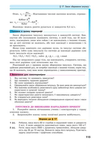 § 17. Закон збереження імпульсу
115
Отже, п
р
–
m
M m
υ
υ = . Підставивши числові значення величин, отримає-
мо: р
0,05 2
0,5
0,2
м
кг
мc
cкг
⋅
υ = = .
Відповідь: модель ракети рухається зі швидкістю 0,5 м/с.
! Головне в цьому параграфі
Закон збереження імпульсу виконується в замкнутій системі. Зам-
кнутою або ізольованою називають систему, в якій тіла, що їй нале-
жать, взаємодіють лише між собою і не взаємодіють з іншими тілами,
що до цієї системи не належать, або такі взаємодії є незначними і їх
не враховують.
Якщо сума зовнішніх сил дорівнює нулю, то імпульс системи збе-
рігається; тобто сума імпульсів тіл системи до взаємодії дорівнює сумі
їхніх імпульсів після взаємодії:
11 1 2 2 1 2 2m m m m+ = +′ ′υ υ υ υ , тобто 1 2 constnp p p+ +…+ =
Під час непружного удару тіла, що взаємодіють, утворюють систему,
маса якої дорівнює сумі початкових мас тіл.
Реактивний рух є проявом закону збереження імпульсу. Система, що
здійснює реактивний рух, не потребує взаємодії з іншими тілами, окрім тих,
що їй належать, тому вона може переміщатись у навколоземному просторі.
? Запитання для самоперевірки
1. Яку систему тіл називають замкнутою?
2. Що називають пружним ударом?
3. Які сили називають внутрішніми?
4. Сформулюйте закон збереження імпульсу. За яких умов він виконується?
5. Яка важлива особливість реактивного руху забезпечує його широке ви-
користання в сучасній техніці?
6. Які основні складові сучасної ракети?
7. Які характеристики ракети визначають її максимальну швидкість?
8. Як створюється реактивна сила?
9. Як вирішують питання збільшення співвідношення корисної маси і маси
оболонки ракети?
ГОТУЄМОСЯ ДО ВИКОНАННЯ НАВЧАЛЬНОГО ПРОЕКТУ
1. Розкрийте внесок вітчизняних учених і конструкторів у справу
освоєння космосу.
2. Запропонуйте власну схему космічної ракети майбутнього.
Вправа до § 17
1 (с). Рибалка, маса якого 80 кг стрибає в нерухомий човен зі швидкістю
3 м/с. З якою швидкістю рухатиметься човен, маса якого 160 кг?
2 (с). Потяг, маса якого 2000 т, рухаючись прямолінійно, збільшив швид-
кість від 36 до 72 км/год. Визначте зміну його імпульсу. Розв’яжіть
задачу аналітичним і графічним способами.
 