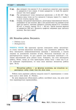 РОЗДІЛ 1. МЕХАНІКА
116
3 (д). Два непружні тіла масою 2 і 6 кг рухаються назустріч одне одному
із швидкістю 2 м/с кожне. З якою швидкістю і в який бік рухати-
муться тіла після удару?
4 (д). Рух матеріальної точки описується рівнянням x t t= + 2
5–8 4 . При-
ймаючи масу точки за 2 кг, визначте її імпульс через 2 с і через 4
с після початку відліку часу.
5 (в). Снаряд, випущений вертикально, досягнувши максимальної висоти,
розірвався на три осколки. Два з них розлетілися під прямим кутом
один до одного, причому швидкість осколка масою 9 кг становить
60 м/с, а іншого, масою 18 кг — 40 м/с. Третій осколок відлетів
зі швидкістю 200 м/с. Визначте графічно напрямок руху третього
осколка. Яка його маса?
§18. Механічна робота. Потужність
Робота сили
Потужність
РОБОТА СИЛИ. На практиці зручно описувати зміну механічно-
го стану системи фізичною величиною, яку називають роботою. Ро-
боту виконують найрізноманітніші машини і механізми, а також
людина за допомогою власних м’язів. Оскільки взаємодія тіл ха-
рактеризується силою, то рух одного тіла внаслідок взаємодії з ін-
шими викликаний дією деякої сили. Говорять, що тіла виконують
роботу. Отже, якщо до тіла прикладено певну силу і воно під її ді-
єю здійснює переміщення, то така сила виконує механічну роботу
(рис. 18.1).
Механічна робота — це фізична величина, що кількісно ха-
рактеризує зміну стану тіла під дією сили.
Робота сили дорівнює добутку модулів сили F, переміщення s і коси-
нуса кута α між ними cosA Fs= α .
За цією формулою обчислюють роботу постійної сили, під дією якої
тіло переміщується прямолінійно.
Мал. 18.1. Робота сили тяги
 