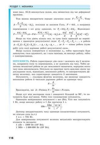 РОЗДІЛ 1. МЕХАНІКА
118
жині (мал. 18.3) виконується силою, яка змінюється під час деформації
пружини.
Тож можна використати середнє значення сили: 1 2
2
F F
F
+
= . Тому
( )1 2
1 2– ,
2
F F
A l l
+
= ∆ ∆ оскільки за законом Гука, –F k l= ∆ , а напрямок
переміщення і осі руху однакові, то 1 1 2 2;F k l F k l= ∆ = ∆ . Відповідно:
( )
( ) ( )
2 2
1 2 2 21 2 1 2
1 2 1 2
1
; – ; – – .
2 2 2 2 2
k l lk l k l k l k l
F A F l l l A k l l
∆ + ∆∆ + ∆ ∆ ∆
= = ∆ = ∆ ∆ = = ∆ ∆
Якщо на тіло діють кілька сил, то сума їхніх проекцій на перемі-
щення є проекцією результуючої сили: 1 2 3s s s sF F F F= + + +… , а робота
1 2 3 1 2 3s s sA F F F A As s As= + + +… = + + +… , де A — повна робота (сума
робіт усіх сил) дорівнює роботі результуючої сили.
Якщо кулька повернеться в положення х1, тобто траєкторія буде
замкнутою, сила пружності, як і сила тяжіння, не виконує роботу, тобто
є консервативною.
ПОТУЖНІСТЬ. Робота характеризує дію сили і залежить від її величи-
ни, напрямків сили та переміщення, а не залежить від часу. Тобто ве-
личина механічної роботи не дає можливості визначити, впродовж якого
часу вона виконувалася. Оскільки на практиці часто важливо знати час
докладання сили, відповідно, виконання роботи, то використовують фі-
зичну величину, яка характеризує швидкість її виконання.
Потужність — скалярна фізична величина, що визначає швидкість
виконання роботи й чисельно дорівнює роботі за одиницю часу:
A
N
t
=
∆
.
Враховуючи, що cos ; cos cos .
Fs
А Fs N F
t
= α = α = υ α
∆
Якщо кут між векторами сили і швидкості більший за 90°, то по-
тужність буде від’ємною. Тобто тіло споживатиме потужність.
Одиницею вимірювання потужності є ват (Вт). Тіло має потужність
1 Вт, якщо виконує роботу в 1 Дж протягом 1 с.
3
1
1
1
Дж кг м
Вт
с с
⋅⎡ ⎤
= = ⎢ ⎥
⎣ ⎦
.
Дотепер використовують таку одиницю (позасистемну) потужності,
як кінська сила (к.с.)
1 к.с. ≈ 735 Вт.
Для вимірювання потужності великих механізмів використовують
кіловати та мегавати:
1 кВт = 1000 Вт (103
Вт);
1 МВт = 1 000 000 Вт (106
Вт).
 
