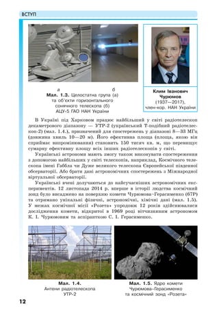 ВСТУП
12
В Україні під Харковом працює найбільший у світі радіотелескоп
декаметрового діапазону — УТР-2 (український Т-подібний радіотелес-
коп-2) (мал. 1.4.), призначений для спостережень у діапазоні 8—33 МГц
(довжина хвиль 10—20 м). Його ефективна площа (площа, якою він
сприймає випромінювання) становить 150 тисяч кв. м, що перевищує
сумарну ефективну площу всіх інших радіотелескопів у світі.
Українські астрономи мають змогу також виконувати спостереження
з допомогою найбільших у світі телескопів, наприклад, Космічного теле-
скопа імені Габбла чи Дуже великого телескопа Європейської південної
обсерваторії. Або брати дані астрономічних спостережень з Міжнародної
віртуальної обсерваторії.
Українські вчені долучаються до найсучасніших астрономічних екс-
периментів. 12 листопада 2014 р. вперше в історії людства космічний
зонд було висаджено на поверхню комети Чурюмова–Герасименко (67P)
та отримано унікальні фізичні, астрономічні, хімічні дані (мал. 1.5).
У межах космічної місії «Розета» упродовж 12 років здійснювалися
дослідження комети, відкритої в 1969 році вітчизняним астрономом
К. І. Чурюмовим та аспіранткою С. І. Герасименко.
Клим Іванович
Чурюмов
(1937—2017),
член-кор. НАН України
Мал. 1.5. Ядро комети
Чурюмова–Герасименко
та космічний зонд «Розета»
Мал. 1.4.
Антени радіотелескопа
УТР-2
а б
Мал. 1.3. Целостатна група (а)
та об’єкти горизонтального
сонячного телескопа (б)
АЦУ-5 ГАО НАН України
 