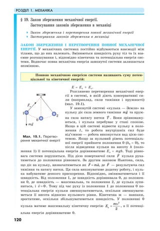 РОЗДІЛ 1. МЕХАНІКА
120
§ 19. Закон збереження механічної енергії.
Застосування законів збереження в механіці
Закон збереження і перетворення повної механічної енергії
Застосування законів збереження в механіці
ЗАКОН ЗБЕРЕЖЕННЯ І ПЕРЕТВОРЕННЯ ПОВНОЇ МЕХАНІЧНОЇ
ЕНЕРГІЇ. У механічних системах постійно відбуваються взаємодії між
тілами, що до них належать. Змінюються швидкість руху тіл та їх вза-
ємне розташування і, відповідно кінетична та потенціальна енергія сис-
теми. Водночас повна механічна енергія замкнутої системи залишається
незмінною.
Повною механічною енергією системи називають суму потен-
ціальної та кінетичної енергій:
Е = Еп + Ек.
Розглянемо перетворення механічної енер-
гії в системі, в якій діють консервативні си-
ли (наприклад, сили тяжіння і пружності)
(мал. 19.1).
У замкнутій системі «кулька — Земля» на
кульку діє сила земного тяжіння mg та пруж-
на сила натягу нитки T . Вони зрівноважу-
ються, і кулька перебуває у стані спокою.
Якщо в цій системі відвести кульку в поло-
ження 1, то робота внутрішніх сил буде
від’ємною — робота виконується над цією сис-
темою. Якщо за нульовий рівень потенціаль-
ної енергії прийняти положення 0 (h0 = 0), то
після відведення кульки на висоту h (поло-
ження 1) її потенціальна енергія дорівнюватиме Еп = mgh. Тоді рівно-
вага системи порушиться. Під дією повертаючої сили F кулька руха-
тиметься до положення рівноваги. За другим законом Ньютона, сила,
що діє на кульку, визначатиметься як F ma= , де F — результуюча сил
тяжіння та натягу нитки. Ця сила виконуватиме додатну роботу, і куль-
ка набуватиме деякого прискорення. Відповідно, змінюватиметься і її
швидкість. Від положення 1, де швидкість дорівнювала 0, до положен-
ня 0, де швидкість — максимальна, та положення 2, де кулька зупи-
ниться, і 0v = . Тому під час руху із положення 1 до положення 0 по-
тенціальна енергія кульки зменшуватиметься, оскільки зменшувати-
меться її висота відносно нульового рівня. Кінетична ж — навпаки,
зростатиме, оскільки збільшуватиметься швидкість. У положенні 0
кулька матиме максимальну кінетичну енергію
2
к
2
m
E
υ
= , а її потенці-
альна енергія дорівнюватиме 0.
Мал. 19.1. Перетво-
рення механічної енергії
mg
Fн
1
0
2
 