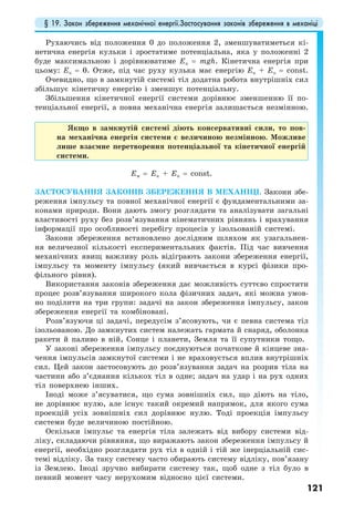 § 19. Закон збереження механічної енергії.Застосування законів збереження в механіці
121
Рухаючись від положення 0 до положення 2, зменшуватиметься кі-
нетична енергія кульки і зростатиме потенціальна, яка у положенні 2
буде максимальною і дорівнюватиме Еп = mgh. Кінетична енергія при
цьому: Ек = 0. Отже, під час руху кулька має енергію Ек + Еп = const.
Очевидно, що в замкнутій системі тіл додатна робота внутрішніх сил
збільшує кінетичну енергію і зменшує потенціальну.
Збільшення кінетичної енергії системи дорівнює зменшенню її по-
тенціальної енергії, а повна механічна енергія залишається незмінною.
Якщо в замкнутій системі діють консервативні сили, то пов-
на механічна енергія системи є величиною незмінною. Можливе
лише взаємне перетворення потенціальної та кінетичної енергій
системи.
Eм = Ек + Еп = const.
ЗАСТОСУВАННЯ ЗАКОНІВ ЗБЕРЕЖЕННЯ В МЕХАНІЦІ. Закони збе-
реження імпульсу та повної механічної енергії є фундаментальними за-
конами природи. Вони дають змогу розглядати та аналізувати загальні
властивості руху без розв’язування кінематичних рівнянь і врахування
інформації про особливості перебігу процесів у ізольованій системі.
Закони збереження встановлено дослідним шляхом як узагальнен-
ня величезної кількості експериментальних фактів. Під час вивчення
механічних явищ важливу роль відіграють закони збереження енергії,
імпульсу та моменту імпульсу (який вивчається в курсі фізики про-
фільного рівня).
Використання законів збереження дає можливість суттєво спростити
процес розв’язування широкого кола фізичних задач, які можна умов-
но поділити на три групи: задачі на закон збереження імпульсу, закон
збереження енергії та комбіновані.
Розв’язуючи ці задачі, передусім з’ясовують, чи є певна система тіл
ізольованою. До замкнутих систем належать гармата й снаряд, оболонка
ракети й паливо в ній, Сонце і планети, Земля та її супутники тощо.
У законі збереження імпульсу поєднуються початкове й кінцеве зна-
чення імпульсів замкнутої системи і не враховується вплив внутрішніх
сил. Цей закон застосовують до розв’язування задач на розрив тіла на
частини або з’єднання кількох тіл в одне; задач на удар і на рух одних
тіл поверхнею інших.
Іноді може з’ясуватися, що сума зовнішніх сил, що діють на тіло,
не дорівнює нулю, але існує такий окремий напрямок, для якого сума
проекцій усіх зовнішніх сил дорівнює нулю. Тоді проекція імпульсу
системи буде величиною постійною.
Оскільки імпульс та енергія тіла залежать від вибору системи від-
ліку, складаючи рівняння, що виражають закон збереження імпульсу й
енергії, необхідно розглядати рух тіл в одній і тій же інерціальній сис-
темі відліку. За таку систему часто обирають систему відліку, пов’язану
із Землею. Іноді зручно вибирати систему так, щоб одне з тіл було в
певний момент часу нерухомим відносно цієї системи.
 