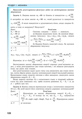 РОЗДІЛ 1. МЕХАНІКА
122
Приклади розв’язування фізичних задач на застосування законів
збереження
Задача 1. Людина масою 1 60m = кг біжить зі швидкістю 1
км
8
год
υ =
й застрибує на візок масою 2 80m = кг, який рухається із швидкістю
2
км
2,9
год
υ = . З якою швидкістю u рухатиметься візок, якщо людина бі-
жить в тому ж напрямку? Назустріч?
Дано:
m1 = 60 кг
m2 = 80 кг
1
км м
8 2,22
год с
υ = =
2
км м
2,9 0,81
год с
υ = =
Розв’язок
Система «людина — візок» — замкнута.
а) Людина наздоганяє візок. За законом збере-
ження імпульсу: 1 1 2 2 1 2( )m m m m uυ + υ = + , звідки
1 1 2 2
1 2
км м
; 5,14 1,43
год с
m m
u u
m m
υ + υ
= = =
+
.
б) Людина біжить назустріч візку. За законом
збереження імпульсу:
— ?;
— ?
u
u′
( )1 1 2 2 1 2 ,m m m m u′υ − υ = + звідки 1 1 2 2
1 2
км м
; 1,71 0,475
год с
m m
u u
m m
υ − υ
′ ′= = =
+
.
Відповідь: а)
км м
5,14 1,43
год с
u = = ; б)
км м
1,71 0,475
год с
u = =′ .
Застосування закону збереження енергії спрощує розв’язування за-
дач, у яких розглядаються два стани системи, і не вимагає розглядати
сили, що діють між тілами.
Для розв’язування задач цього типу слід визначити два стани систе-
ми, потім обрати рівень відліку потенціальної енергії (нульовий рівень).
Визначивши повну енергію системи в обох випадках, записують закон
збереження енергії: Е1 = Е2.
Якщо перехід системи тіл з початкового стану в кінцевий здійсню-
ється під дією зовнішніх сил, треба скласти рівняння: Е2 – Е1 = А, де
А — робота цих сил.
Задача 2. Камінь кинули вертикально вгору з початковою швидкістю
10 м/с. На якій висоті його кінетична енергія дорівнює потенціальній?
Дано:
0
м
10
с
υ =
Розв’язок
Відповідно до закону збереження енергії Ек0+Еп0 =
= Ек1 + Еп1. З огляду на те, що Ек1 = Еп1, одержуємо
2
0
0 2
2
m
mgh mgh mgh
υ
+ = + = . Тоді
2
0
4
h
g
υ
= . Перевіряємо одини-
ці величин:–?h
 