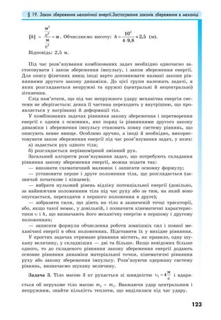 § 19. Закон збереження механічної енергії.Застосування законів збереження в механіці
123
[ ]h =
2
2
2
м
с м
м
с
= . Обчислюємо висоту:
2
10
2,5
4 9,8
h = ≈
⋅
(м).
Відповідь: 2,5 м.
Під час розв’язування комбінованих задач необхідно одночасно за-
стосовувати і закон збереження імпульсу, і закон збереження енергії.
Для опису фізичних явищ іноді варто доповнювати названі закони рів-
няннями другого закону динаміки. До цієї групи належать задачі, в
яких розглядаються непружні та пружні (центральні й нецентральні)
зіткнення.
Слід пам’ятати, що під час непружного удару механічна енергія сис-
теми не зберігається: деяка її частина переходить у внутрішню, що про-
являється у нагріванні й деформації тіл.
У комбінованих задачах рівняння закону збереження і перетворення
енергії є одним з основних, яке поряд із рівняннями другого закону
динаміки і збереження імпульсу становить повну систему рівнянь, що
описують певне явище. Особливо зручно, а іноді й необхідно, викорис-
товувати закон збереження енергії під час розв’язування задач, у яких:
а) задається рух одного тіла;
б) розглядається нерівномірний змінний рух.
Загальний алгоритм розв’язування задач, що потребують складання
рівняння закону збереження енергії, можна подати так:
— виконати схематичний малюнок і записати основну формулу;
— установити перше і друге положення тіла, що розглядається (за-
звичай початкове і кінцеве);
— вибрати нульовий рівень відліку потенціальної енергії (довільно,
за найнижчим положенням тіла під час руху або за тим, на який воно
опускається, переходячи з першого положення в друге);
— зобразити сили, що діють на тіло в зазначеній точці траєкторії,
або, якщо такої немає, у довільній, і позначити кінематичні характерис-
тики υ і h, що визначають його механічну енергію в першому і другому
положеннях;
— записати формули обчислення роботи зовнішніх сил і повної ме-
ханічної енергії в обох положеннях. Підставити їх у вихідне рівняння.
У простих задачах отримане рівняння містить, як правило, одну шу-
кану величину, у складніших — дві та більше. Якщо невідомих більше
одного, то до складеного рівняння закону збереження енергії додають
основне рівняння динаміки матеріальної точки, кінематичні рівняння
руху або закону збереження імпульсу. Розв’язуючи одержану систему
рівнянь, визначаємо шукану величину.
Задача 3. Тіло масою 3 кг рухається зі швидкістю 1 4
м
c
υ = і вдаря-
ється об нерухоме тіло масою m2 = m1. Вважаючи удар центральним і
непружним, знайти кількість теплоти, що виділилася під час удару.
 