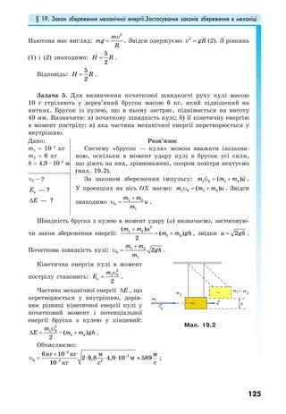 § 19. Закон збереження механічної енергії.Застосування законів збереження в механіці
125
Ньютона має вигляд:
2
mv
mg
R
= . Звідси одержуємо 2
v gR= (2). З рівнянь
(1) і (2) знаходимо:
5
2
H R= .
Відповідь:
5
2
H R= .
Задача 5. Для визначення початкової швидкості руху кулі масою
10 г стріляють у дерев’яний брусок масою 6 кг, який підвішений на
нитках. Брусок із кулею, що в ньому застряє, піднімається на висоту
49 мм. Визначити: а) початкову швидкість кулі; б) її кінетичну енергію
в момент пострілу; в) яка частина механічної енергії перетворюється у
внутрішню.
Дано:
m1 = 10–2
кг
m2 = 6 кг
h = 4,9 · 10–2
м
Розв’язок
Систему «брусок — куля» можна вважати ізольова-
ною, оскільки в момент удару кулі в брусок усі сили,
що діють на них, зрівноважені, опором повітря нехтуємо
(мал. 19.2).
За законом збереження імпульсу: 1 0 1 2( )m m m uυ = + .
У проекціях на вісь OX маємо: 1 0 1 2( )m m m uυ = + . Звідси
знаходимо 1 2
0
1
m m
u
m
+
υ = .
0 —υ ?
к ?—Е
?—Е∆
Швидкість бруска з кулею в момент удару (u) визначаємо, застосовую-
чи закон збереження енергії:
2
1 2
1 2
( )
( )
2
m m u
m m gh
+
= + , звідки 2u gh= .
Початкова швидкість кулі: 1 2
0
1
2
m m
gh
m
+
υ = .
Кінетична енергія кулі в момент
пострілу становить:
2
1 0
к
2
m
Е
υ
= .
Частина механічної енергії Е∆ , що
перетворюється у внутрішню, дорів-
нює різниці кінетичної енергії кулі у
початковий момент і потенціальної
енергії бруска з кулею у кінцевий:
2
1 0
1 2–( )
2
m
Е m m gh
υ
∆ = + .
Обчислюємо:
2
2
0 2 2
6 10
2 9,8 4,9 10 589
10
мкг кг м
м
скг с
−
−
−
+
υ = ⋅ ⋅ ⋅ ≈ ;
Мал. 19.2
 