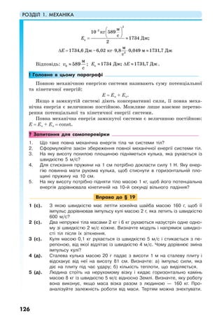 РОЗДІЛ 1. МЕХАНІКА
126
2
2
к
2
10 589
1734 ;
2
1734,6 –6,02 9,8 0,049 1731,7
м
кг
с
Дж
м
Дж кг м Дж
с
Е
Е
− ⎛ ⎞
⎜ ⎟
⎝ ⎠= ≈
∆ = ⋅ ⋅ ≈
Відповідь: 0
м
589
с
v ≈ ; к 1734 ; 1731,7Дж ДжЕ Е≈ ∆ ≈ .
! Головне в цьому параграфі
Повною механічною енергією системи називають суму потенціальної
та кінетичної енергій:
Е = Еп + Ек.
Якщо в замкнутій системі діють консервативні сили, її повна меха-
нічна енергія є величиною постійною. Можливе лише взаємне перетво-
рення потенціальної та кінетичної енергії системи.
Повна механічна енергія замкнутої системи є величиною постійною:
Е = Ек + Еп = const.
? Запитання для самоперевірки
1. Що таке повна механічна енергія тіла чи системи тіл?
2. Сформулюйте закон збереження повної механічної енергії системи тіл.
3. На яку висоту похилою площиною підніметься кулька, яка рухається із
швидкістю 5 м/с?
4. Для стискання пружини на 1 см потрібно докласти силу 1 Н. Яку енер-
гію повинна мати рухома кулька, щоб стиснути в горизонтальній пло-
щині пружину на 10 см.
5. На яку висоту потрібно підняти тіло масою 1 кг, щоб його потенціальна
енергія дорівнювала кінетичній на 10-й секунді вільного падіння?
Вправа до § 19
1 (с). З якою швидкістю має летіти хокейна шайба масою 160 г, щоб її
імпульс дорівнював імпульсу кулі масою 2 г, яка летить із швидкістю
600 м/с?
2 (с). Два непружні тіла масами 2 кг і 6 кг рухаються назустріч одне одно-
му зі швидкістю 2 м/с кожне. Визначте модуль і напрямок швидко-
сті тіл після їх зіткнення.
3 (с). Куля масою 0,1 кг рухається із швидкістю 5 м/с і стикається з пе-
репоною, від якої відлітає із швидкістю 4 м/с. Чому дорівнює зміна
імпульсу кулі?
4 (д). Сталева кулька масою 20 г падає з висоти 1 м на сталеву плиту і
відскакує від неї на висоту 81 см. Визначте: а) імпульс сили, яка
діє на плиту під час удару; б) кількість теплоти, що виділяється.
5 (д). Людина стоїть на нерухомому візку і кидає горизонтально камінь
масою 8 кг із швидкістю 5 м/с відносно Землі. Визначте, яку роботу
вона виконує, якщо маса візка разом з людиною — 160 кг. Про-
аналізуйте залежність роботи від маси. Тертям можна знехтувати.
 