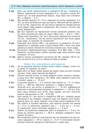 § 19. Закон збереження механічної енергії.Застосування законів збереження в механіці
127
6 (д). Куля, що летіла горизонтально зі швидкістю 40 м/с, потрапляє у
брусок, підвішений на нитці завдовжки 4 м, і застряє у ньому. Ви-
значте кут, на який відхилиться брусок, якщо маса кулі становить
20 г, а бруска — 5 кг.
7 (в). Два вантажі масами 10 і 15 кг, підвішені на нитках завдовжки 2 м
так, що вони дотикаються один до одного. Менший вантаж відхили-
ли на кут 60° і відпустили. На яку висоту піднімуться обидва вантажі
після удару? Удар вважати непружним. Яка кількість теплоти при
цьому виділяється?
8 (в). Дві кулі підвішені на паралельних нитках однакової довжини так,
що вони дотикаються одна до одної. Маси куль — 0,2 кг і 100 г.
Першу кулю відхиляють так, що її центр ваги піднімається на висоту
4,5 см, і відпускають. На яку висоту піднімуться кулі після удару,
якщо удар: а) пружний; б) непружний?
9 (д). Свинцева куля масою 500 г, що рухається зі швидкістю 10 см/с,
вдаряється у нерухому кулю з воску масою 200 г, після чого вони
рухаються разом. Визначити кінетичну енергію куль після удару.
10 (в). Потужність гідроелектростанції становить 73,5 МВт, ККД — 0,75.
Визначте, на який рівень гребля піднімає воду, якщо витрата води
становить 103
м3
/с.
11 (в). Двигун насоса, розвиваючи потужність 25 кВт, піднімає 100 м3
на-
фти на висоту 6 м за 8 хв. Визначте ККД установки.
Задачі для самостійного розв’язування
1 (п). Чи на однакову відстань можна кинути камінь уперед, стоячи на:
а) землі; б) ковзанах на кризі?
2 (п). Щоб зійти на берег, рибак рушив від корми човна до його носової
частини. Чому човен відплив від берега?
3 (п). Легкий тенісний м’ячик, по якому вдарили ногою, полетів у напрям-
ку руху ноги. Якої швидкості υ він набув, якщо швидкість руху ноги
в момент удару и — 10 м/с?
4 (с). З рушниці масою m1 = 5 кг вилітає куля масою m2 = 5 г із швид-
кістю υ2 = 600 м/c. Визначте швидкість υ1 віддачі рушниці.
5 (с). Тенісний м’яч, що летить із швидкістю υ1 = 15 м/с, відбивається
ракеткою в протилежному напрямку із швидкістю υ2 = 20 м/с. Зна-
йдіть зміну імпульсу m∆υ м’яча, якщо відомо, що його кінетична
енергія збільшилася на ∆W = 8,75 Дж.
6 (с). Куля масою 8 г, яка летіла із швидкістю 500 м/с, пробила дошку
завтовшки 4 см. Знайдіть швидкість руху кулі відразу після прохо-
дження крізь неї, якщо середня сила опору дошки дорівнює 9 кН.
7 (с). Яку роботу А потрібно виконати, щоб змусити рухоме тіло масою
m = 2 кг: а) збільшити швидкість від υ1 = 2 м/с до υ2 = 5 м/с;
б) зупинитися, якщо початкова швидкість υ0 = 8 м/с?
8 (с). Камінь, що рухається поверхнею криги зі швидкістю υ = 3 м/с, по-
долав до зупинки відстань s = 20,4 м. Знайдіть коефіцієнт тертя
каменя об кригу.
9 (д). Яка мінімальна робота А виконується під час піднімання на дах мо-
тузки завдовжки l = 40 м і масою т = 6 кг? У початковий момент
мотузка повністю звішується вертикально з краю даху.
 