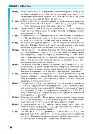 РОЗДІЛ 1. МЕХАНІКА
128
10 (д). Вагон масою m = 20 т, рухаючись рівноприскорено ( 0а < ) з по-
чатковою швидкістю υ0 = 54 км/год, під дією сили тертя Fтер =
= 6 кН через деякий час зупиняється. Знайдіть роботу А сил тертя
і відстань s, яку подолає вагон до зупинки.
11 (д). Знайти роботу А, яку потрібно виконати, щоб збільшити швидкість
руху тіла масою m = 1 т від υ1 = 2 м/с до υ2 = 6 м/с на шляху
s = 10 м. На всьому шляху діє сила тертя Fтер = 2 Н.
12 (д). Камінь падає з деякої висоти впродовж часу t = 1,43 с. Знайдіть
кінетичну Wк і потенціальну Wп енергії каменю на середині шляху.
Маса каменя m = 2 кг.
13 (д). Із вежі висотою h = 25 м горизонтально кинуто камінь із швидкістю
υ0 = 15 м/с. Визначте кінетичну Wк і потенціальну Wп енергії каме-
ню через t = 1 c після початку руху. Маса каменя m = 0,2 кг.
14 (д). На штовхання ядра під кутом α = 30° до горизонту, затрачено ро-
боту А = 216 Дж. Через який час t і на якій відстані sx від місця
штовхання ядро впаде на землю? Маса ядра m = 2 кг.
15 (д). Тіло масою m = 1 кг ковзає спочатку похилою площиною висотою
h = 1 м і довжиною схилу l = 10 м, а потім рухається горизонталь-
ною поверхнею. Коефіцієнт тертя на всьому шляху µ = 0,05 . Знай-
діть: а) кінетичну енергію Wк тіла біля основи площини; б) швид-
кість υ тіла біля основи схилу; в) відстань s, пройдену тілом гори-
зонтальною поверхнею до зупинки.
16 (д). Тіло ковзає спочатку похилою площиною, що становить кут α = 8°
з горизонтом, а потім горизонтальною поверхнею. Визначте кое-
фіцієнт тертя на усьому шляху, якщо відомо, що тіло долає гори-
зонтальною площиною ту ж відстань, що й похилою площиною.
17 (д). Граната, що летить із швидкістю υ = 10 м/c, розірвалася на два
осколки. Більший — масою 0,6m маси гранати, продовжує рух в
тому ж напрямку, але з більшою швидкістю u1 = 25 м/с. Знайдіть
швидкість u2 меншого осколка.
18 (д). Тіло масою m1 = 1 кг, що рухається горизонтально зі швидкістю
υ1 = 1 м/с, наздоганяє інше тіло масою m2 = 0,5 кг і непружно вда-
ряється об нього. Яких швидкостей набувають тіла, якщо: а) друге
тіло нерухоме; б) друге тіло рухається зі швидкістю υ2 = 0,5 м/с в
тому є напрямку, що й перше; в) друге тіло рухається протилежно
із швидкістю υ2 = 0,5 м/с?
19 (д). Ковзаняр масою М = 70 кг кидає горизонтально камінь масою
m = 3 кг із швидкістю υ = 8 м/с. На яку відстань s він відкотиться,
якщо коефіцієнт тертя ковзанів об кригу дорівнює 0,02?
20 (д). З гармати масою m1 = 5 т вилітає снаряд масою m2 = 100 кг. Кі-
нетична енергія снаряда Wк2 = 7,5 МДж. Яку кінетичну енергію Wк1
отримує гармата внаслідок віддачі?
21 (д). Тіло масою m1 = 2 кг, рухаючись із швидкістю υ1 = 3 м/с, на-
здоганяє інше тіло масою m2 = 8 кт, що рухається із швидкістю
υ2 = 1 м/с. Вважаючи удар центральним, знайдіть швидкості u1 і u2
тіл після удару, якщо удар а) непружний; б) пружний.
 