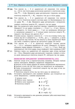 § 19. Закон збереження механічної енергії.Застосування законів збереження в механіці
129
22 (д). Тіло масою m1 = 5 кг ударяється об нерухоме тіло масою
m2 = 2,5 кг, яке після удару розпочинає рухатися з кінетичною енер-
гією W′к 2 = 5 Дж. Вважаючи удар центральним і пружним, визначте
кінетичну енергію Wк1 і W′к1 першого тіла до м після удару.
23 (д). Тіло масою m1 = 5 кг ударяється об нерухоме тіло масою
m2 = 2,5 кг Кінетична енергія системи двох тіл безпосередньо піс-
ля удару W′к1 = 5 Дж. Вважаючи удар центральним і непружним,
знайдіть кінетичну енергію Wк1 першого тіла до удару.
24 (в). Два тіла рухаються одне назустріч одному і вдаряються непружно.
Швидкості тіл до удару становили υ1 = 2 м/с і υ2 = 4 м/с. Загаль-
на швидкість тіл після удару u = 1 м/с за напрямком збігається
із напрямком швидкості υ1. У скільки разів кінетична енергія Wк1
першого тіла більша ніж другого Wк2?
25 (в). Сталева кулька, падаючи з висоти h1 = 1,5 м на сталеву плиту, від-
скакує від неї зі швидкістю υ2 = 0,75υ1, де υ2 — швидкість, з якою
вона підлітає над плитою. На яку висоту h2 вона підніметься? Який
час мине з моменту падіння до наступного удару об плиту?
26 (в). Тіло масою m1 = 2 кг рухається назустріч іншому масою
m2 = 1,5 кг і непружно вдаряється об нього. Швидкості тіл безпо-
середньо перед ударом становили υ1 = 1 м/с і υ2 = 2 м/с. Який час
рухатимуться тіла після удару, якщо коефіцієнт тертя дорівнює 0,05?
27 (в). Нейтрон (маса m0) ударяється об нерухоме ядро атома вуглецю
(m = 12m0). Вважаючи удар центральним і пружним, знайдіть у скіль-
ки разів зменшиться кінетична енергія Wк нейтрона під час удару.
ВИЯВЛЯЄМО ПРЕДМЕТНУ КОМПЕТЕНТНІСТЬ (№5)
1 (п). Хлопчик кинув м’яч у горизонтальному напрямку. Опором повітря
можна знехтувати. Виберіть правильне твердження.
А Імпульс м’яча перед ударом об землю напрямлений вертикально.
Б Імпульс м’яча під час його руху не змінюється за напрямком.
В Сума потенціальної і кінетичної енергій під час руху м’яча за-
лишається незмінною.
Г Кінетична енергія м’яча під час його руху не змінюється.
2 (п). Установіть відповідність між назвами формул, що стосуються за-
конів збереження, і самими формулами.
1 Імпульс сили
2 Робота сили тяжіння
3 Робота сили пружності
4 Кінетична енергія
А N F= ⋅υ
Б
m
E N
υ
=
2
2
В F t m⋅∆ = ∆υ
Г
k
A x x= −2 2
1 2( )
2
Д A mg h h= −1 2( )
3 (с). Установіть відповідність між деякими умовами (або властивостями)
та їх обґрунтуванням.
 