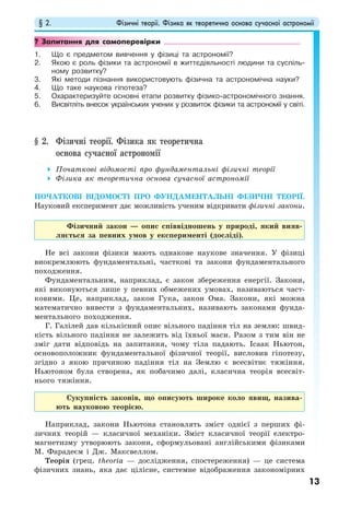 § 2. Фізичні теорії. Фізика як теоретична основа сучасної астрономії
13
? Запитання для самоперевірки
1. Що є предметом вивчення у фізиці та астрономії?
2. Якою є роль фізики та астрономії в життєдіяльності людини та суспіль-
ному розвитку?
3. Які методи пізнання використовують фізична та астрономічна науки?
4. Що таке наукова гіпотеза?
5. Охарактеризуйте основні етапи розвитку фізико-астрономічного знання.
6. Висвітліть внесок українських учених у розвиток фізики та астрономії у світі.
§ 2. Фізичні теорії. Фізика як теоретична
основа сучасної астрономії
Початкові відомості про фундаментальні фізичні теорії
Фізика як теоретична основа сучасної астрономії
ПОЧАТКОВІ ВІДОМОСТІ ПРО ФУНДАМЕНТАЛЬНІ ФІЗИЧНІ ТЕОРІЇ.
Науковий експеримент дає можливість ученим відкривати фізичні закони.
Фізичний закон — опис співвідношень у природі, який вияв-
ляється за певних умов у експерименті (досліді).
Не всі закони фізики мають однакове наукове значення. У фізиці
виокремлюють фундаментальні, часткові та закони фундаментального
походження.
Фундаментальним, наприклад, є закон збереження енергії. Закони,
які виконуються лише у певних обмежених умовах, називаються част-
ковими. Це, наприклад, закон Гука, закон Ома. Закони, які можна
математично вивести з фундаментальних, називають законами фунда-
ментального походження.
Г. Галілей дав кількісний опис вільного падіння тіл на землю: швид-
кість вільного падіння не залежить від їхньої маси. Разом з тим він не
зміг дати відповідь на запитання, чому тіла падають. Ісаак Ньютон,
основоположник фундаментальної фізичної теорії, висловив гіпотезу,
згідно з якою причиною падіння тіл на Землю є всесвітнє тяжіння.
Ньютоном була створена, як побачимо далі, класична теорія всесвіт-
нього тяжіння.
Сукупність законів, що описують широке коло явищ, назива-
ють науковою теорією.
Наприклад, закони Ньютона становлять зміст однієї з перших фі-
зичних теорій — класичної механіки. Зміст класичної теорії електро-
магнетизму утворюють закони, сформульовані англійськими фізиками
М. Фарадеєм і Дж. Максвеллом.
Теорія (грец. theorіa — дослідження, спостереження) — це система
фізичних знань, яка дає цілісне, системне відображення закономірних
 