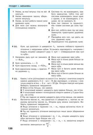 РОЗДІЛ 1. МЕХАНІКА
130
1 Умова, за якої імпульс тіла не змі-
нюється.
2 Умова виконання закону збере-
ження імпульсу.
3 Умова, за якої робота певної сили
дорівнює нулю.
4 Для яких сил можна визначати
потенціальну енергію.
А Система тіл, які взаємодіють, має
бути замкнутою, тобто тіла цієї
системи взаємодіють лише одне
з одним, а не взаємодіють з ін-
шими, які не належать їй.
Б Крім сил тяжіння та пружності,
між тілами системи діє сила тер-
тя.
В Для сил, робота яких під час руху
замкнутою траєкторією дорівнює
нулю.
Г Рівнодійна всіх сил, що діють на
тіло, дорівнює нулю.
Д Переміщення тіла дорівнює нулю.
4 (с). Куля, що рухалася зі швидкістю 0υ , зазнала лобового пружного
зіткнення з нерухомим кубом. Установіть відповідність «напрямок і
модуль кінцевої швидкості руху υ кулі — співвідношення мас кулі
та куба».
1 Напрямок руху кулі не змінився,
00,5υ = υ .
2 Куля зупинилась, υ = 0.
3 Куля відскочила назад, 00,5υ = υ .
4 Куля відскочила назад, υ практич-
но дорівнює υ0.
А Маса кулі дорівнює масі куба.
Б Маса кулі в кілька разів більша за
масу куба.
В Маса кулі в кілька разів менша від
маси куба.
Г Маса кулі в багато разів менша
від маси куба.
Д Маса кулі в багато разів більша за
масу куба.
5 (с). Камінь і м’яч розташовані на висоті 5 м. Імпульс і кінетична енергія
каменя дорівнюють 8 кг · м/с і 16 Дж відповідно, а імпульс і кіне-
тична енергія м’яча — 8 кг · м/с і 32 Дж. Опором повітря нехтуємо.
Виберіть правильне твердження:
А Маса м’яча більша, ніж каменя.
Б У початковий момент швидкість руху каменя більша, ніж м’яча.
В У початковий момент потенціальна енергія каменя у 2 рази біль-
ша, ніж м’яча.
Г Під час падіння на землю швидкість руху м’яча менша, ніж каменя.
6 (с). Вагонетка масою m1, яка рухається зі швидкістю υ, налітає на не-
рухому вагонетку масою m2. Опором руху можна знехтувати. Ви-
беріть правильне твердження.
А Якщо зіткнення є пружним і m1 = m2, перша вагонетка після зі-
ткнення зупиниться.
Б Під час пружного зіткнення виконується лише закон збереження
енергії.
В Якщо зіткнення є непружним і m1 < m2, кінцева швидкість руху
обох вагонеток буде більше ніж υ/2.
Г Якщо зіткнення є непружним і т1 = т2 = т, механічна енергія
вагонеток зменшиться на
υ2
2
m
.
 
